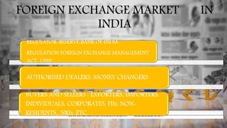FOREIGN EXCHANGE MARKET IN
INDIA
REGULATOR: RESERVE BANK OF INDIA
REGULATION FOREIGN EXCHANGE MANAGEMENT
ACT, 1999
AUTHORISED DEALERS, MONEY CHANGERS
BUYERS AND SELLERS : EXPORTERS, IMPORTERS,
INDIVIDUALS, CORPORATES, FIIs, NON-
RESIDENTS., NRIs ,ETC.
 