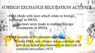 3
• FERA Deals with laws which relate to foreign
exchange in INDIA.
•The laws were made to manage foreign
investments in INDIA.
• FERA consists of 81 complex sections.
•Under FERA, any offence was a criminal one
which included imprisonment as per code of
criminal procedure,1973.
 