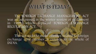 The FOREIGN EXCHANGE MANAGEMENT ACT
was an act passed in the winter session of parliament
in 1999, which replaced FOREIGN EXCHANGE
REGULATION ACT.
This act seeks to make offenses related to foreign
exchange civil offenses. It extends to the whole of
INDIA.
 