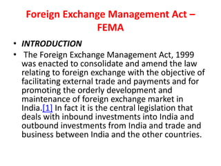 Foreign Exchange Management Act –
FEMA
• INTRODUCTION
• The Foreign Exchange Management Act, 1999
was enacted to consolidate and amend the law
relating to foreign exchange with the objective of
facilitating external trade and payments and for
promoting the orderly development and
maintenance of foreign exchange market in
India.[1] In fact it is the central legislation that
deals with inbound investments into India and
outbound investments from India and trade and
business between India and the other countries.
 