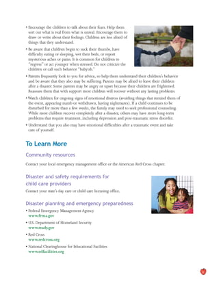 • Encourage the children to talk about their fears. Help them
sort out what is real from what is unreal. Encourage them to
draw or write about their feelings. Children are less afraid of
things that they understand.
• Be aware that children begin to suck their thumbs, have
difficulty eating or sleeping, wet their beds, or report
mysterious aches or pains. It is common for children to
“regress” or act younger when stressed. Do not criticize the
children or call such behavior “babyish.”
• Parents frequently look to you for advice, so help them understand their children’s behavior
and be aware that they also may be suffering. Parents may be afraid to leave their children
after a disaster. Some parents may be angry or upset because their children are frightened.
Reassure them that with support most children will recover without any lasting problems.
• Watch children for ongoing signs of emotional distress (avoiding things that remind them of
the event, appearing numb or withdrawn, having nightmares). If a child continues to be
disturbed for more than a few weeks, the family may need to seek professional counseling.
While most children recover completely after a disaster, others may have more long-term
problems that require treatment, including depression and post-traumatic stress disorder.
• Understand that you also may have emotional difficulties after a traumatic event and take
care of yourself.
To Learn More
Community resources
Contact your local emergency management office or the American Red Cross chapter.
Disaster and safety requirements for
child care providers
Contact your state’s day care or child care licensing office.
Disaster planning and emergency preparedness
• Federal Emergency Management Agency
www.fema.gov
• U.S. Department of Homeland Security
www.ready.gov
• Red Cross
www.redcross.org
• National Clearinghouse for Educational Facilities
www.edfacilities.org
8
 