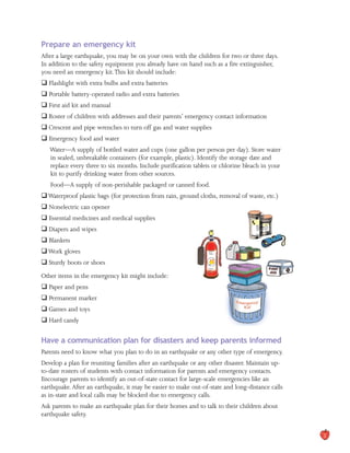 Prepare an emergency kit
After a large earthquake, you may be on your own with the children for two or three days.
In addition to the safety equipment you already have on hand such as a fire extinguisher,
you need an emergency kit.This kit should include:
� Flashlight with extra bulbs and extra batteries
� Portable battery-operated radio and extra batteries
� First aid kit and manual
� Roster of children with addresses and their parents’ emergency contact information
� Crescent and pipe wrenches to turn off gas and water supplies
� Emergency food and water
Water—A supply of bottled water and cups (one gallon per person per day). Store water

in sealed, unbreakable containers (for example, plastic). Identify the storage date and

replace every three to six months. Include purification tablets or chlorine bleach in your

kit to purify drinking water from other sources.

Food—A supply of non-perishable packaged or canned food.
�Waterproof plastic bags (for protection from rain, ground cloths, removal of waste, etc.)
� Nonelectric can opener
� Essential medicines and medical supplies
� Diapers and wipes
� Blankets
�Work gloves
� Sturdy boots or shoes
Other items in the emergency kit might include:
� Paper and pens
� Permanent marker
� Games and toys
� Hard candy
Have a communication plan for disasters and keep parents informed
Parents need to know what you plan to do in an earthquake or any other type of emergency.
Develop a plan for reuniting families after an earthquake or any other disaster. Maintain up-
to-date rosters of students with contact information for parents and emergency contacts.
Encourage parents to identify an out-of-state contact for large-scale emergencies like an
earthquake.After an earthquake, it may be easier to make out-of-state and long-distance calls
as in-state and local calls may be blocked due to emergency calls.
Ask parents to make an earthquake plan for their homes and to talk to their children about
earthquake safety.
3
 