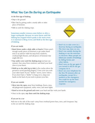 What You Can Do During an Earthquake

At the first sign of shaking
• Drop to the ground
•Take Cover by getting under a sturdy table or other
piece of furniture.
• Hold on until the shaking stops.
Sometimes smaller tremors come before or after a
larger earthquake. Because we never know until the
shaking has stopped which quake is the main event,
it is essential to Drop, Cover, and Hold at the first sign
of shaking.
If you are inside
• Kneel down under a desk, table, or bench. If there aren’t
enough sturdy pieces of furniture to get under, kneel
next to an interior walls but away from windows,
overhead light fixtures, and tall pieces of furniture that
might fall over.
• Stay under cover until the shaking stops (at least one
minute). Face away from windows, and bend your head
close to your knees.
• Hold on to the table leg or desk (a few inches above the
ground to avoid pinching fingers). Cover your eyes with
your other hand. If your “shelter” moves, move with it.
If you don’t have a “shelter” to hang on to, clasp your
hands on the back of your neck to protect your face.
If you are outside
• Move into the open, away from buildings, fences, trees,
tall playground equipment, utility wires, and street lights.
• Don’t try to take cover in a
doorway during an earthquake.
The door may slam on you.
• Don’t run outside during the
shaking or use the stairways
or elevators. Many people are
killed just outside of buildings
by falling bricks and
other debris.
• Don’t turn on the gas again if
you turned it off; let the gas
company do it.
• Don’t use your telephone for
the first 90 minutes after an
earthquake, except for a
medical or fire emergency.
You could tie up the lines
needed for emergency
response.
• Kneel or sit on the ground and cover your head and face with your hands.
• Once in the open, stay there until the shaking stops.
If you are in a car
Pull over to the side of the road—away from overhead power lines, trees, and overpasses. Stay
in the car until the shaking stops.
5
 