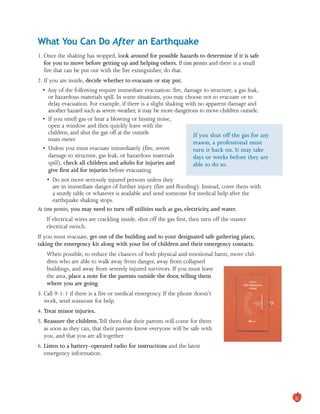 What You Can Do After an Earthquake

1. Once the shaking has stopped, look around for possible hazards to determine if it is safe
for you to move before getting up and helping others. If time permits and there is a small
fire that can be put out with the fire extinguisher, do that.
2. If you are inside, decide whether to evacuate or stay put.
• 	Any of the following require immediate evacuation: fire, damage to structure, a gas leak,

or hazardous materials spill. In some situations, you may choose not to evacuate or to

delay evacuation. For example, if there is a slight shaking with no apparent damage and

another hazard such as severe weather, it may be more dangerous to move children outside.

• 	If you smell gas or hear a blowing or hissing noise,
open a window and then quickly leave with the
children, and shut the gas off at the outside If you shut off the gas for any
main meter.
reason, a professional must
• 	Unless you must evacuate immediately (fire, severe turn it back on. It may take
damage to structure, gas leak, or hazardous materials days or weeks before they are
spill), check all children and adults for injuries and able to do so.
give first aid for injuries before evacuating.
• 	Do not move seriously injured persons unless they

are in immediate danger of further injury (fire and flooding). Instead, cover them with

a sturdy table or whatever is available and send someone for medical help after the

earthquake shaking stops.

As time permits, you may need to turn off utilities such as gas, electricity, and water.
If electrical wires are crackling inside, shut off the gas first, then turn off the master 

electrical switch.

If you must evacuate, get out of the building and to your designated safe gathering place,
taking the emergency kit along with your list of children and their emergency contacts.
When possible, to reduce the chances of both physical and emotional harm, move chil-

dren who are able to walk away from danger, away from collapsed

buildings, and away from severely injured survivors. If you must leave

the area, place a note for the parents outside the door, telling them

where you are going.

3. Call 9-1-1 if there is a fire or medical emergency. If the phone doesn’t
work, send someone for help.
4. Treat minor injuries.
5. Reassure the children.Tell them that their parents will come for them
as soon as they can, that their parents know everyone will be safe with
you, and that you are all together.
6. Listen to a battery-operated radio for instructions and the latest
emergency information.
6
 