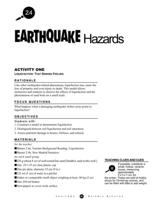 2.4
Hazards
ACTIVITY ONE
LIQUEFACTION: THAT SINKING FEELING
R A T I O N A L E
Like other earthquake-related phenomena, liquefaction may cause the
loss of property and even injury or death. This model allows
instructors and students to observe the effects of liquefaction and the
phenomenon of sand boils on a small scale.
F O C U S Q U E S T I O N S
What happens when a damaging earthquake strikes areas prone to
liquefaction?
O B J E C T I V E S
Students will:
1. Construct a model to demonstrate liquefaction.
2. Distinguish between soil liquefaction and soil saturation.
3. Assess potential damage to homes, lifelines, and schools.
TEACHING CLUES AND CUES
If possible, substitute a
small, hollow, ceramic
house, measuring
approximately
5 x 5 x 7 cm, for
M A T E R I A L S
for the teacher
Master 2.4a, Teacher Background Reading: Liquefaction
Master 2.4b, New Madrid Narrative
for each small group
226 g (about 8 oz) of well-sorted fine sand [Sandbox sand works well.]
One .25-1 (9 oz) clear plastic cup
One pie plate, diameter 23 cm (9 in.)
225 ml (5 oz) of water in a pitcher
Sinker or comparable small object weighing at least .06 kg (2 oz)
One 250-ml beaker
Newspapers to cover work surface
the sinker. These are sold at hobby
shops for Christmas scenes, and
can be filled with BBs to add weight.
A G U / F E M A 89 S E I S M I C S L E U T H S
 