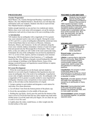 TEACHING CLUES AND CUES
Students may be aware
that the flooding of the
Mississippi and Missouri
Rivers in the summer of
1993 caused mud boils in some
places. Explain that these eruptions,
somewhat similar to sand boils, were
caused by extreme saturation of
muddy soils in combination with the
force of the torrential rains. Mud
boils, like sand boils, can also be
caused by earthquakes over
magnitude 5.0.
VOCABULARY
Consolidated: tightly
packed, composed of
particles that are not
easily separated.
P R O C E D U R E
Teacher Preparation
Read Master 2.4a, Teacher Background Reading: Liquefaction, and
Master 2.4b, New Madrid Narrative. Decide how you will share this
information with your students. Students who like to read will find
New Madrid Narrative delightful.
Gather enough materials so you can have two students per station.
Before class, cover work areas with newspapers, set up the stations,
and practice each activity at least once to be sure everything works.
A. Introduction
Tell students that an earthquake with a magnitude of 5.0 or greater
may cause saturated sand or clay soils to liquefy. During the winter
of 1811 and 1812, a series of earthquakes affected the central por-tions
of the United States that we now know as Missouri, Arkansas,
Kentucky, Illinois, and Tennessee. As the soft sediments along the
rivers were violently shaken, tremendous volumes of sand were lique-
fied and ejected onto the Mississippi River flood plain. These sand
boils, as they are called, are still visible in the rural countryside today.
Fortunately the area of the earthquakes was not heavily populated in
1811-12, so loss of life, injuries, and loss of property were minimal.
During the 1989 World Series in San Francisco, a 7.1 earthquake
struck the Bay Area. Millions of people viewed firsthand the fires and
severe damage to buildings in the Marina District. Some of this
damage occurred because soil liquefaction caused lifelines to rupture
and buildings to collapse.
B. Lesson Development
1. Write the word liquefaction on the board, and ask student to
identify its root work (liquid). Emphasize that liquefaction does not
cause an earthquake, but is the result of an earthquake. Liquefaction
occurs only in highly saturated sand or clay soils. An earthquake with
a magnitude of 5.0 or greater is usually needed to cause liquefaction.
Earthquake vibrations cause soil particles to lose contact with each
other, so the soil takes on the characteristics of a liquid.
2. Assign a partner to each student and designate a work station for
each team. Give these directions:
a. Cut off about 5 mm from the bottom portion of the plastic cup.
b. Invert the cup and place it in the middle of the pie pan.
c. Holding the cup firmly, slowly pour the sand into the bottom of the
cup to a level of 10-20 mm from the top. (One student may hold while
another pours.) Level the sand with your fingers. Do not shake the cup
to settle or level the sand.
d. Lightly place the sinker, model house, or other weight onto the
leveled surface of the sand.
Ground water: subsurface or
underground water.
Lifeline: a service that is vital to the
life of a community. Major lifelines
include transportation systems,
communication systems, water
supply lines, electric power lines,
and petroleum or natural gas
pipelines.
Liquefaction: the process in which
a solid (soil) takes on the
characteristics of a liquid as a result
of an increase in pore pressure and
a reduction in stress.
Sand boil: a forcible ejection of sand
and water from saturated soil,
caused by an earthquake or heavy
flooding.
Saturated: having absorbed water
to the point that all the spaces
between the particles are filled, and
no more water can enter.
Unconsolidated: loosely arranged,
not cemented together, so particles
separate easily.
A G U / F E M A 90 S E I S M I C S L E U T H S
 