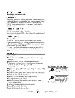 ACTIVITY TWO
LANDSLIDES: SLIP-SLIDING AWAY
R A T I O N A L E
Earthquakes dramatically increase the potential for landslides in areas
where landslides are common, such as those where sedimentary rocks
lie just under the soil. Structures on cliffs and ridges need to be
designed to the highest earthquake standards, and should be fully
insured.
F O C U S Q U E S T I O N S
How can an earthquake trigger a landslide?
What factors affect the probability of an earthquake-related landslide?
O B J E C T I V E S
Students will:
1. Construct a model to simulate an earthquake-related landslide.
2. Investigate the variables that affect an earthquake-related landslide,
such as the strength of the slope materials, the steepness of the slope,
and the intensity of ground shaking.
3. Explain why the steepness of a slope determines how the force of
gravity acts on an area of ground and how it is related to frictional
forces.
M A T E R I A L S
for the teacher
Slides or photos of landslide damage (in your geographic area, if
available)
Slide projector and screen or blank wall space (optional)
Pasteboard or cardboard arrows in three colors, cut to the correct
lengths to illustrate the 30° angle (optional)
for each small group TEACHING CLUES AND CUES
A pine board, approx. 2.5 cm x 25 cm x 1.0 m (1 in. x 10 in. x 3 ft.)
A meter stick
Two plastic dishes, approx. 19 cm in radius, with sides 3.5 cm high
The width of the board
can vary, but it must be
1 m long.
Enough dry sand to fill the two dishes
500 ml of water in a beaker or other suitable container
Newspapers to cover work surfaces
A sensitive bathroom scale that can register weights as low as 1
The inexpensive clear
plastic dishes sold to put
under potted plants will
be ideal. The dish must
Newton (less than 2 lbs)
Paper towels for cleaning the board between trials
be a little smaller than the board.
Master 2.4c, Landslide Data Table
Master 2.4d, Landslide Activity Sheet
A G U / F E M A 92 S E I S M I C S L E U T H S
 