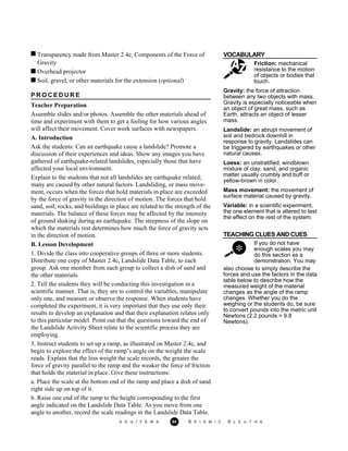 Transparency made from Master 2.4e, Components of the Force of VOCABULARY
Gravity
Overhead projector
Soil, gravel, or other materials for the extension (optional)
Friction: mechanical
resistance to the motion
of objects or bodies that
touch.
Gravity: the force of attraction
between any two objects with mass.
Gravity is especially noticeable when
an object of great mass, such as
Earth, attracts an object of lesser
mass.
Landslide: an abrupt movement of
soil and bedrock downhill in
response to gravity. Landslides can
be triggered by earthquakes or other
natural causes.
Loess: an unstratified, windblown
mixture of clay, sand, and organic
matter usually crumbly and buff or
yellow-brown in color.
Mass movement: the movement of
surface material caused by gravity.
Variable: in a scientific experiment,
the one element that is altered to test
the effect on the rest of the system.
TEACHING CLUES AND CUES
If you do not have
enough scales you may
do this section as a
demonstration. You may
also choose to simply describe the
forces and use the factors in the data
table below to describe how the
measured weight of the material
changes as the angle of the ramp
changes. Whether you do the
weighing or the students do, be sure
to convert pounds into the metric unit
Newtons (2.2 pounds = 9.8
Newtons).
P R O C E D U R E
Teacher Preparation
Assemble slides and/or photos. Assemble the other materials ahead of
time and experiment with them to get a feeling for how various angles
will affect their movement. Cover work surfaces with newspapers.
A. Introduction
Ask the students: Can an earthquake cause a landslide? Promote a
discussion of their experiences and ideas. Show any images you have
gathered of earthquake-related landslides, especially those that have
affected your local environment.
Explain to the students that not all landslides are earthquake related;
many are caused by other natural factors. Landsliding, or mass move-
ment, occurs when the forces that hold materials in place are exceeded
by the force of gravity in the direction of motion. The forces that hold
sand, soil, rocks, and buildings in place are related to the strength of the
materials. The balance of these forces may be affected by the intensity
of ground shaking during an earthquake. The steepness of the slope on
which the materials rest determines how much the force of gravity acts
in the direction of motion.
B. Lesson Development
1. Divide the class into cooperative groups of three or more students.
Distribute one copy of Master 2.4c, Landslide Data Table, to each
group. Ask one member from each group to collect a dish of sand and
the other materials.
2. Tell the students they will be conducting this investigation in a
scientific manner. That is, they are to control the variables, manipulate
only one, and measure or observe the response. When students have
completed the experiment, it is very important that they use only their
results to develop an explanation and that their explanation relates only
to this particular model. Point out that the questions toward the end of
the Landslide Activity Sheet relate to the scientific process they are
employing.
3. Instruct students to set up a ramp, as illustrated on Master 2.4c, and
begin to explore the effect of the ramp’s angle on the weight the scale
reads. Explain that the less weight the scale records, the greater the
force of gravity parallel to the ramp and the weaker the force of friction
that holds the material in place. Give these instructions:
a. Place the scale at the bottom end of the ramp and place a dish of sand
right side up on top of it.
b. Raise one end of the ramp to the height corresponding to the first
angle indicated on the Landslide Data Table. As you move from one
angle to another, record the scale readings in the Landslide Data Table.
A G U / F E M A 94 S E I S M I C S L E U T H S
 