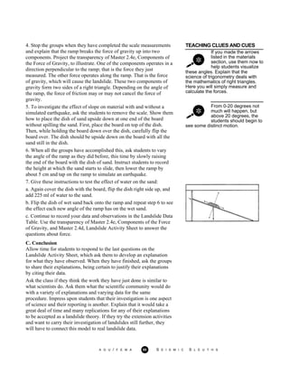 TEACHING CLUES AND CUES
If you made the arrows
listed in the materials
section, use them now to
help students visualize
these angles. Explain that the
science of trigonometry deals with
the mathematics of right triangles.
Here you will simply measure and
calculate the forces.
From 0-20 degrees not
much will happen, but
above 20 degrees, the
students should begin to
4. Stop the groups when they have completed the scale measurements
and explain that the ramp breaks the force of gravity up into two
components. Project the transparency of Master 2.4e, Components of
the Force of Gravity, to illustrate. One of the components operates in a
direction perpendicular to the ramp; that is the force they just
measured. The other force operates along the ramp. That is the force
of gravity, which will cause the landslide. These two components of
gravity form two sides of a right triangle. Depending on the angle of
the ramp, the force of friction may or may not cancel the force of
gravity.
5. To investigate the effect of slope on material with and without a
simulated earthquake, ask the students to remove the scale. Show them
how to place the dish of sand upside down at one end of the board
without spilling the sand. First, place the board on top of the dish.
Then, while holding the board down over the dish, carefully flip the
board over. The dish should be upside down on the board with all the
sand still in the dish.
6. When all the groups have accomplished this, ask students to vary
the angle of the ramp as they did before, this time by slowly raising
the end of the board with the dish of sand. Instruct students to record
the height at which the sand starts to slide, then lower the ramp by
about 5 cm and tap on the ramp to simulate an earthquake.
7. Give these instructions to test the effect of water on the sand:
see some distinct motion.
a. Again cover the dish with the board, flip the dish right side up, and
add 225 ml of water to the sand.
b. Flip the dish of wet sand back onto the ramp and repeat step 6 to see
the effect each new angle of the ramp has on the wet sand.
c. Continue to record your data and observations in the Landslide Data
Table. Use the transparency of Master 2.4e, Components of the Force
of Gravity, and Master 2.4d, Landslide Activity Sheet to answer the
questions about force.
C. Conclusion
Allow time for students to respond to the last questions on the
Landslide Activity Sheet, which ask them to develop an explanation
for what they have observed. When they have finished, ask the groups
to share their explanations, being certain to justify their explanations
by citing their data.
Ask the class if they think the work they have just done is similar to
what scientists do. Ask them what the scientific community would do
with a variety of explanations and varying data for the same
procedure. Impress upon students that their investigation is one aspect
of science and their reporting is another. Explain that it would take a
great deal of time and many replications for any of their explanations
to be accepted as a landslide theory. If they try the extension activities
and want to carry their investigation of landslides still further, they
will have to connect this model to real landslide data.
A G U / F E M A 95 S E I S M I C S L E U T H S
 