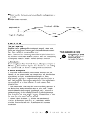 Poster board or chart paper, markers, and audiovisual equipment as
available
Video camera (optional)
P R O C E D U R E
Teacher Preparation
Read the teacher background information on tsunami. Locate some
before and after photos of tsunami, and either make transparencies or
have them available to pass around the room. TEACHING CLUES & CUES
Check your school and community libraries for the periodicals listed at
the end of this lesson and in the Unit Resources. Also look for beginning
oceanography textbooks and back issues of Scientific American.
You may want to review
scientific notation before
handling the large
numbers in this activity.
A. Introduction
If you have photos, share them with the class. Then pass out copies of
Master 2.4g, Tsunami Event Reports. Have students take turn reading
the accounts aloud. Ask students what they think causes tsunami.
B. Lesson Development
1. To provide the students with some common language, pass out
Master 2.4h, the Seismic Sea Wave Activity Sheet, and help the class
work through it. Project the upper half of Master 2.4i, Wave
Characteristics and Energy. Ask students to tell you what belongs in
each blank, and label the wave form accordingly. Point out that waves
never stand still, so we have to be very clever to measure their
characteristics.
2. Pose this question: How can a fault movement of only one meter in
the depths of the ocean cause a huge wave to strike land? Promote
student discussion until someone mentions the energy involved. At
that point, project the lower half of Master 2.4i, and show students
how the uplift of one meter actually involves lifting a column of water
the same size as the area of seafloor uplifted.
3. Pass out copies of Master 2.4j, Seismic Sea Waves Energy
Analysis. Work through the activity as a class or have students
complete the worksheets in pairs, depending on their previous
preparation.
A G U / F E M A 97 S E I S M I C S L E U T H S
 
