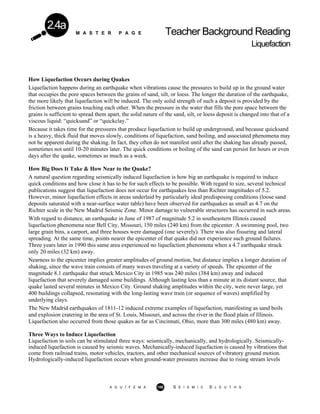 M A S T E R P A G E Teacher Background Reading
Liquefaction
2.4a
How Liquefaction Occurs during Quakes
Liquefaction happens during an earthquake when vibrations cause the pressures to build up in the ground water
that occupies the pore spaces between the grains of sand, silt, or loess. The longer the duration of the earthquake,
the more likely that liquefaction will be induced. The only solid strength of such a deposit is provided by the
friction between grains touching each other. When the pressure in the water that fills the pore space between the
grains is sufficient to spread them apart, the solid nature of the sand, silt, or loess deposit is changed into that of a
viscous liquid: “quicksand” or “quickclay.”
Because it takes time for the pressures that produce liquefaction to build up underground, and because quicksand
is a heavy, thick fluid that moves slowly, conditions of liquefaction, sand boiling, and associated phenomena may
not he apparent during the shaking. In fact, they often do not manifest until after the shaking has already passed,
sometimes not until 10-20 minutes later. The quick conditions or boiling of the sand can persist for hours or even
days after the quake, sometimes as much as a week.
How Big Does It Take & How Near to the Quake?
A natural question regarding seismically induced liquefaction is how big an earthquake is required to induce
quick conditions and how close it has to be for such effects to be possible. With regard to size, several technical
publications suggest that liquefaction does not occur for earthquakes less than Richter magnitudes of 5.2.
However, minor liquefaction effects in areas underlaid by particularly ideal predisposing conditions (loose sand
deposits saturated with a near-surface water table) have been observed for earthquakes as small as 4.7 on the
Richter scale in the New Madrid Seismic Zone. Minor damage to vulnerable structures has occurred in such areas.
With regard to distance, an earthquake in June of 1987 of magnitude 5.2 in southeastern Illinois caused
liquefaction phenomena near Bell City, Missouri, 150 miles (240 km) from the epicenter. A swimming pool, two
large grain bins, a carport, and three houses were damaged (one severely). There was also fissuring and lateral
spreading. At the same time, points nearer the epicenter of that quake did not experience such ground failures.
Three years later in 1990 this same area experienced no liquefaction phenomena when a 4.7 earthquake struck
only 20 miles (32 km) away.
Nearness to the epicenter implies greater amplitudes of ground motion, but distance implies a longer duration of
shaking, since the wave train consists of many waves traveling at a variety of speeds. The epicenter of the
magnitude 8.1 earthquake that struck Mexico City in 1985 was 240 miles (384 km) away and induced
liquefaction that severely damaged some buildings. Although lasting less than a minute at its distant source, that
quake lasted several minutes in Mexico City. Ground shaking amplitudes within the city, were never large, yet
400 buildings collapsed, resonating with the long-lasting wave train (or sequence of waves) amplified by
underlying clays.
The New Madrid earthquakes of 1811-12 induced extreme examples of liquefaction, manifesting as sand boils
and explosion cratering in the area of St. Louis, Missouri, and across the river in the flood plain of Illinois.
Liquefaction also occurred from those quakes as far as Cincinnati, Ohio, more than 300 miles (480 km) away.
Three Ways to Induce Liquefaction
Liquefaction in soils can be stimulated three ways: seismically, mechanically, and hydrologically. Seismically-
induced liquefaction is caused by seismic waves. Mechanically-induced liquefaction is caused by vibrations that
come from railroad trains, motor vehicles, tractors, and other mechanical sources of vibratory ground motion.
Hydrologically-induced liquefaction occurs when ground-water pressures increase due to rising stream levels
A G U / F E M A 100 S E I S M I C S L E U T H S
 