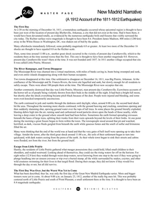 M A S T E R P A G E New Madrid Narrative
(A1912Accountofthe1811-1812Earthquakes)
2.4b
The First Day
At 2:30 on the morning of December 16, 1811, a tremendous earthquake occurred whose epicentral region is thought to have
been just west of the location of present day Blytheville, Arkansas, a city that did not exist at the time. Had it been there, it
would have been devastated totally, as evidenced by the numerous earthquake boils and fissures that visibly surround the
city today. The Richter surface wave magnitude is thought to have been 8.6. President James Madison, 800 miles (1280 km)
away in the White House in Washington, DC, was shaken out of bed by the quake.
Many aftershocks immediately followed, some probably magnitude 6.0 or greater. At least two more of the December 16
shocks are thought to have equaled 8.0 on the Richter scale.
Then, some time around 11:00 a.m., another great shock occurred in the vicinity of present-day Caruthersville, which to the
residents there at the time seemed worse than the first. This one is thought to have been another magnitude 8.0. However,
present-day Caruthersville wasn’t there at the time. It was not founded until 1857. In 1811 another village occupied that site.
It was called Little Prairie, Missouri.
The River Rampages, and Towns Disappear
The Mississippi River was churned into a virtual maelstrom, with miles of banks caving in, boats being swamped and sunk,
and even entire islands disappearing along with their human occupants.
Two towns disappeared at this time. One settlement to disappear on December 16, 1811, was Big Prairie, Arkansas. At the
confluence of the Mississippi and St. Francis Rivers, the town site liquefied and sank, but slowly enough for all residents to
safely escape. There were about 100 people there at the time. The Mississippi River now occupies that site.
Another community destroyed that day was Little Prairie, Missouri, near present-day Caruthersville. Eyewitness accounts of
the horror tell us of people being violently thrown from their beds in the middle of the night. It had been a bright full moon,
but shortly after the shock everything became pitch black because of the dust. People were injured and bleeding, and some
were even knocked temporarily unconscious.
The earth continued to jerk and rumble through the darkness until daylight, when, around 8:00 a.m. the second hard shock
hit the area. Throughout the morning more shocks continued, with the ground heaving and cracking, sometimes opening and
then suddenly slamming shut, spewing ground water over the tops of tall trees. In some places the ground literally exploded,
blasting debris high into the air, raining sand and carbonized wood particles down upon the heads of those nearby, while
leaving a deep crater in the ground where smooth land had been before. Sometimes the earth formed spreading crevasses
beneath the bases of large trees, splitting their trunks from their roots upwards beyond the levels of their limbs. At one point
during the morning a great fissure began to form within the town. The townspeople stood around that pit and watched,
horrified, as dark, viscous fluids gurgled from beneath the earth while gaseous fumes and the smell of sulfur and brimstone
filled the air.
Many were thinking that the end of the world was at hand and that the very gates of hell itself were opening up to take their
village. Amidst the terror, after the third great shock around 11:00 a.m., the soils of their settlement began to turn into
quicksand, with dark waters oozing from the pores of the earth. As their whole town began to sink their streets and cabins
were flooded, not from the river, but from the ground itself.
Escape from Little Prairie
Hastily, the residents of Little Prairie gathered what meager possessions they could hold, lifted small children to their
shoulders, and waded westward. Looking ahead of themselves, they could see the rising waters far off on the horizon. For
eight miles (12.8 km) they waded through waist-deep waters, never knowing from one step to the next if they were going to
plunge headlong into an unseen crevasse or trip over a buried stump, all the while surrounded by snakes, coyotes, and other
wild creatures swimming for their lives in that turgid flood. During their escape, they did not know if they would live
through the day or not, but all did survive.
The First Day Was Over, but the Worst Was Yet to Come
What has been described, thus far, was only the first day of the Great New Madrid Earthquake series. More and bigger
tremors were yet to come. At about 9:00 a.m. on January 23, 1812, another of the really big ones hit. This was probably
centered north of Little Prairie and south of Point Pleasant, a small settlement there at the time. It is thought to have been an
8.4 magnitude earthquake.
A G U / F E M A 102 S E I S M I C S L E U T H S
 