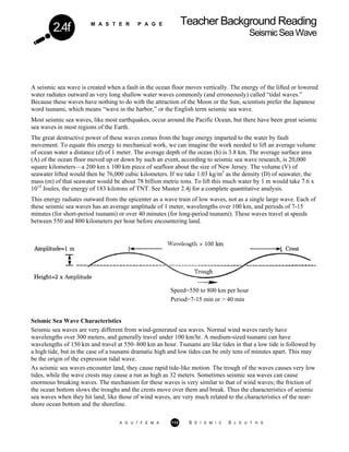 M A S T E R P A G E Teacher Background Reading
SeismicSeaWave2.4f
A seismic sea wave is created when a fault in the ocean floor moves vertically. The energy of the lifted or lowered
water radiates outward as very long shallow water waves commonly (and erroneously) called “tidal waves.”
Because these waves have nothing to do with the attraction of the Moon or the Sun, scientists prefer the Japanese
word tsunami, which means “wave in the harbor,” or the English term seismic sea wave.
Most seismic sea waves, like most earthquakes, occur around the Pacific Ocean, but there have been great seismic
sea waves in most regions of the Earth.
The great destructive power of these waves comes from the huge energy imparted to the water by fault
movement. To equate this energy to mechanical work, we can imagine the work needed to lift an average volume
of ocean water a distance (d) of 1 meter. The average depth of the ocean (h) is 3.8 km. The average surface area
(A) of the ocean floor moved up or down by such an event, according to seismic sea wave research, is 20,000
square kilometers—a 200 km x 100 km piece of seafloor about the size of New Jersey. The volume (V) of
seawater lifted would then be 76,000 cubic kilometers. If we take 1.03 kg/m3
as the density (D) of seawater, the
mass (m) of that seawater would be about 78 billion metric tons. To lift this much water by 1 m would take 7.6 x
1014
Joules, the energy of 183 kilotons of TNT. See Master 2.4j for a complete quantitative analysis.
This energy radiates outward from the epicenter as a wave train of low waves, not as a single large wave. Each of
these seismic sea waves has an average amplitude of 1 meter, wavelengths over 100 km, and periods of 7-15
minutes (for short-period tsunami) or over 40 minutes (for long-period tsunami). These waves travel at speeds
between 550 and 800 kilometers per hour before encountering land.
Speed=550 to 800 km per hour
Period=7-15 min or > 40 min
Seismic Sea Wave Characteristics
Seismic sea waves are very different from wind-generated sea waves. Normal wind waves rarely have
wavelengths over 300 meters, and generally travel under 100 km/hr. A medium-sized tsunami can have
wavelengths of 150 km and travel at 550–800 km an hour. Tsunami are like tides in that a low tide is followed by
a high tide, but in the case of a tsunami dramatic high and low tides can be only tens of minutes apart. This may
be the origin of the expression tidal wave.
As seismic sea waves encounter land, they cause rapid tide-like motion. The trough of the waves causes very low
tides, while the wave crests may cause a run as high as 32 meters. Sometimes seismic sea waves can cause
enormous breaking waves. The mechanism for these waves is very similar to that of wind waves; the friction of
the ocean bottom slows the troughs and the crests move over them and break. Thus the characteristics of seismic
sea waves when they hit land, like those of wind waves, are very much related to the characteristics of the near-
shore ocean bottom and the shoreline.
A G U / F E M A 113 S E I S M I C S L E U T H S
 