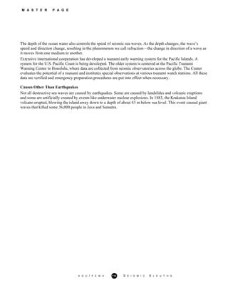 M A S T E R P A G E
The depth of the ocean water also controls the speed of seismic sea waves. As the depth changes, the wave’s
speed and direction change, resulting in the phenomenon we call refraction—the change in direction of a wave as
it moves from one medium to another.
Extensive international cooperation has developed a tsunami early warning system for the Pacific Islands. A
system for the U.S. Pacific Coast is being developed. The older system is centered at the Pacific Tsunami
Warning Center in Honolulu, where data are collected from seismic observatories across the globe. The Center
evaluates the potential of a tsunami and institutes special observations at various tsunami watch stations. All these
data are verified and emergency preparation procedures are put into effect when necessary.
Causes Other Than Earthquakes
Not all destructive sea waves are caused by earthquakes. Some are caused by landslides and volcanic eruptions
and some are artificially created by events like underwater nuclear explosions. In 1883, the Krakatoa Island
volcano erupted, blowing the island away down to a depth of about 43 m below sea level. This event caused giant
waves that killed some 36,000 people in Java and Sumatra.
A G U / F E M A 114 S E I S M I C S L E U T H S
 