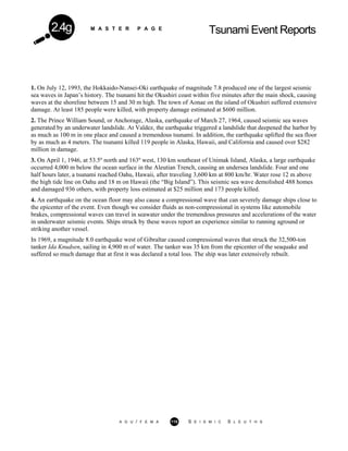 M A S T E R P A G E
Tsunami Event Reports2.4g
1. On July 12, 1993, the Hokkaido-Nansei-Oki earthquake of magnitude 7.8 produced one of the largest seismic
sea waves in Japan’s history. The tsunami hit the Okushiri coast within five minutes after the main shock, causing
waves at the shoreline between 15 and 30 m high. The town of Aonae on the island of Okushiri suffered extensive
damage. At least 185 people were killed, with property damage estimated at $600 million.
2. The Prince William Sound, or Anchorage, Alaska, earthquake of March 27, 1964, caused seismic sea waves
generated by an underwater landslide. At Valdez, the earthquake triggered a landslide that deepened the harbor by
as much as 100 m in one place and caused a tremendous tsunami. In addition, the earthquake uplifted the sea floor
by as much as 4 meters. The tsunami killed 119 people in Alaska, Hawaii, and California and caused over $282
million in damage.
3. On April 1, 1946, at 53.5º north and 163º west, 130 km southeast of Unimak Island, Alaska, a large earthquake
occurred 4,000 m below the ocean surface in the Aleutian Trench, causing an undersea landslide. Four and one
half hours later, a tsunami reached Oahu, Hawaii, after traveling 3,600 km at 800 km/hr. Water rose 12 m above
the high tide line on Oahu and 18 m on Hawaii (the “Big Island”). This seismic sea wave demolished 488 homes
and damaged 936 others, with property loss estimated at $25 million and 173 people killed.
4. An earthquake on the ocean floor may also cause a compressional wave that can severely damage ships close to
the epicenter of the event. Even though we consider fluids as non-compressional in systems like automobile
brakes, compressional waves can travel in seawater under the tremendous pressures and accelerations of the water
in underwater seismic events. Ships struck by these waves report an experience similar to running aground or
striking another vessel.
In 1969, a magnitude 8.0 earthquake west of Gibraltar caused compressional waves that struck the 32,500-ton
tanker Ida Knudsen, sailing in 4,900 m of water. The tanker was 35 km from the epicenter of the seaquake and
suffered so much damage that at first it was declared a total loss. The ship was later extensively rebuilt.
A G U / F E M A 115 S E I S M I C S L E U T H S
 