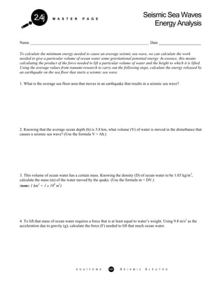 M A S T E R P A G E
Seismic Sea Waves
Energy Analysis
2.4j
Name _________________________________________________________________ Date _____________________
To calculate the minimum energy needed to cause an average seismic sea wave, we can calculate the work
needed to give a particular volume of ocean water some gravitational potential energy. In essence, this means
calculating the product of the force needed to lift a particular volume of water and the height to which it is lifted.
Using the average values from tsunami research to carry out the following steps, calculate the energy released by
an earthquake on the sea floor that starts a seismic sea wave.
1. What is the average sea floor area that moves in an earthquake that results in a seismic sea wave?
2. Knowing that the average ocean depth (h) is 3.8 km, what volume (V) of water is moved in the disturbance that
causes a seismic sea wave? (Use the formula V = Ah.)
3. This volume of ocean water has a certain mass. Knowing the density (D) of ocean water to be 1.03 kg/m3
,
calculate the mass (m) of the water moved by the quake. (Use the formula m = DV.)
(note: 1 km3
= 1 x 109
m3
)
4. To lift that mass of ocean water requires a force that is at least equal to water’s weight. Using 9.8 m/s2
as the
acceleration due to gravity (g), calculate the force (F) needed to lift that much ocean water.
A G U / F E M A 121 S E I S M I C S L E U T H S
 