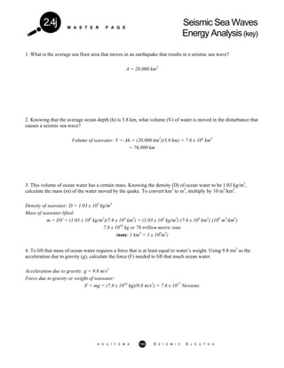 M A S T E R P A G E
Seismic Sea Waves
Energy Analysis(key)
2.4j
1. What is the average sea floor area that moves in an earthquake that results in a seismic sea wave?
A = 20,000 km2
2. Knowing that the average ocean depth (h) is 3.8 km, what volume (V) of water is moved in the disturbance that
causes a seismic sea wave?
Volume of seawater: V = Ah = (20,000 km2
)(3.8 km) = 7.6 x 104
km3
= 76,000 km
3. This volume of ocean water has a certain mass. Knowing the density (D) of ocean water to be 1.03 kg/m3
,
calculate the mass (m) of the water moved by the quake. To convert km3
to m3
, multiply by 10 m3
/km3
.
Density of seawater: D = 1.03 x 103
kg/m3
Mass of seawater lifted:
m = DV = (1.03 x 103
kg/m3
)(7.6 x 104
km3
) = (1.03 x 103
kg/m3
) (7.6 x 104
km3
) (109
m3
/km3
)
7.8 x 1016
kg or 78 trillion metric tons
(note: 1 km3
= 1 x 109
m3
)
4. To lift that mass of ocean water requires a force that is at least equal to water’s weight. Using 9.8 ms2
as the
acceleration due to gravity (g), calculate the force (F) needed to lift that much ocean water.
Acceleration due to gravity: g = 9.8 m/s2
Force due to gravity or weight of seawater:
F = mg = (7.8 x 1016
kg)(9.8 m/s2
) = 7.6 x 1017
Newtons
A G U / F E M A 123 S E I S M I C S L E U T H S
 