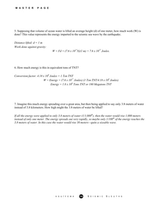 M A S T E R P A G E
5. Supposing that volume of ocean water is lifted an average height (d) of one meter, how much work (W) is
done? This value represents the energy imparted to the seismic sea wave by the earthquake.
Distance lifted: d = 1 m
Work done against gravity:
W = Fd = (7.6 x 1017
N)(1 m) = 7.6 x 1017
Joules.
6. How much energy is this in equivalent tons of TNT?
Conversion factor: 4.18 x 109
Joules = 1 Ton TNT
W = Energy = (7.6 x 1017
Joules) (1 Ton TNT/4.18 x 109
Joules)
Energy = 1.8 x 108
Tons TNT or 180 Megatons TNT
7. Imagine this much energy spreading over a great area, but then being applied to say only 3.8 meters of water
instead of 3.8 kilometers. How high might the 3.8 meters of water be lifted?
If all the energy were applied to only 3.8 meters of water (1/1,000th
), then the water would rise 1,000 meters
instead of only one meter. The energy spreads out very rapidly, so maybe only 1/100th
of the energy reaches the
3.8 meters of water. In this case the water would rise 30 meters—quite a sizeable wave.
A G U / F E M A 124 S E I S M I C S L E U T H S
 
