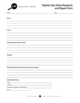 M A S T E R P A G E
Seismic Sea Wave Research
and Report Form
2.4k
Name _________________________________________________________________ Date _____________________
Event
___________________________________________________________________________________________________
___________________________________________________________________________________________________
___________________________________________________________________________________________________
___________________________________________________________________________________________________
Cause
___________________________________________________________________________________________
___________________________________________________________________________________________
___________________________________________________________________________________________
___________________________________________________________________________________________
Characteristics of the tsunami
___________________________________________________________________________________________
___________________________________________________________________________________________
___________________________________________________________________________________________
___________________________________________________________________________________________
Damage
___________________________________________________________________________________________
___________________________________________________________________________________________
___________________________________________________________________________________________
___________________________________________________________________________________________
What could have been done to prevent the damage?
___________________________________________________________________________________________
___________________________________________________________________________________________
___________________________________________________________________________________________
___________________________________________________________________________________________
Information Source
Title: _________________________________________________________
Author: _______________________________________________________
Publisher and place of publication: _________________________________
Date: ____________________________
A G U / F E M A 125 S E I S M I C S L E U T H S
 