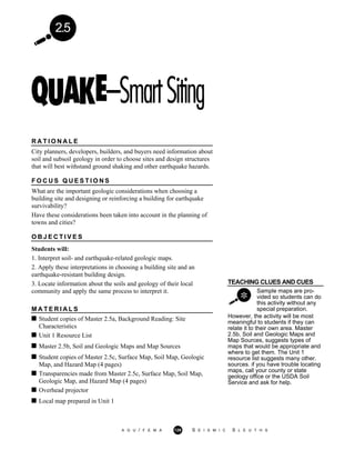 2.5
R A T I O N A L E
City planners, developers, builders, and buyers need information about
soil and subsoil geology in order to choose sites and design structures
that will best withstand ground shaking and other earthquake hazards.
F O C U S Q U E S T I O N S
What are the important geologic considerations when choosing a
building site and designing or reinforcing a building for earthquake
survivability?
Have these considerations been taken into account in the planning of
towns and cities?
O B J E C T I V E S
Students will:
1. Interpret soil- and earthquake-related geologic maps.
2. Apply these interpretations in choosing a building site and an
earthquake-resistant building design.
TEACHING CLUES AND CUES3. Locate information about the soils and geology of their local
community and apply the same process to interpret it.
M A T E R I A L S
Sample maps are pro-
vided so students can do
this activity without any
special preparation.
Student copies of Master 2.5a, Background Reading: Site
Characteristics
Unit 1 Resource List
Master 2.5b, Soil and Geologic Maps and Map Sources
Student copies of Master 2.5c, Surface Map, Soil Map, Geologic
Map, and Hazard Map (4 pages)
Transparencies made from Master 2.5c, Surface Map, Soil Map,
Geologic Map, and Hazard Map (4 pages)
Overhead projector
Local map prepared in Unit 1
However, the activity will be most
meaningful to students if they can
relate it to their own area. Master
2.5b, Soil and Geologic Maps and
Map Sources, suggests types of
maps that would be appropriate and
where to get them. The Unit 1
resource list suggests many other.
sources. if you have trouble locating
maps, call your county or state
geology office or the USDA Soil
Service and ask for help.
A G U / F E M A 129 S E I S M I C S L E U T H S
 