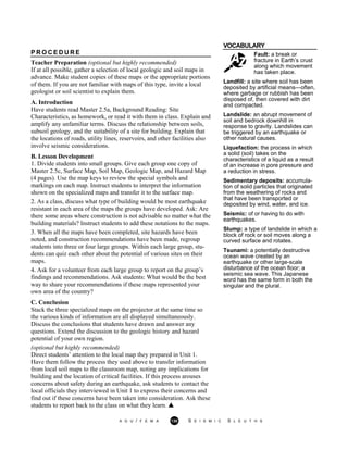 VOCABULARY
Fault: a break or
fracture in Earth’s crust
along which movement
has taken place.
Landfill: a site where soil has been
deposited by artificial means—often,
where garbage or rubbish has been
disposed of, then covered with dirt
and compacted.
Landslide: an abrupt movement of
soil and bedrock downhill in
response to gravity. Landslides can
be triggered by an earthquake or
other natural causes.
Liquefaction: the process in which
a solid (soil) takes on the
characteristics of a liquid as a result
of an increase in pore pressure and
a reduction in stress.
Sedimentary deposits: accumula-
tion of solid particles that originated
from the weathering of rocks and
that have been transported or
deposited by wind, water, and ice.
Seismic: of or having to do with
earthquakes.
Slump: a type of landslide in which a
block of rock or soil moves along a
curved surface and rotates.
Tsunami: a potentially destructive
ocean wave created by an
earthquake or other large-scale
disturbance of the ocean floor; a
seismic sea wave. This Japanese
word has the same form in both the
singular and the plural.
P R O C E D U R E
Teacher Preparation (optional but highly recommended)
If at all possible, gather a selection of local geologic and soil maps in
advance. Make student copies of these maps or the appropriate portions
of them. If you are not familiar with maps of this type, invite a local
geologist or soil scientist to explain them.
A. Introduction
Have students read Master 2.5a, Background Reading: Site
Characteristics, as homework, or read it with them in class. Explain and
amplify any unfamiliar terms. Discuss the relationship between soils,
subsoil geology, and the suitability of a site for building. Explain that
the locations of roads, utility lines, reservoirs, and other facilities also
involve seismic considerations.
B. Lesson Development
1. Divide students into small groups. Give each group one copy of
Master 2.5c, Surface Map, Soil Map, Geologic Map, and Hazard Map
(4 pages). Use the map keys to review the special symbols and
markings on each map. Instruct students to interpret the information
shown on the specialized maps and transfer it to the surface map.
2. As a class, discuss what type of building would be most earthquake
resistant in each area of the maps the groups have developed. Ask: Are
there some areas where construction is not advisable no matter what the
building materials? Instruct students to add these notations to the maps.
3. When all the maps have been completed, site hazards have been
noted, and construction recommendations have been made, regroup
students into three or four large groups. Within each large group, stu-
dents can quiz each other about the potential of various sites on their
maps.
4. Ask for a volunteer from each large group to report on the group’s
findings and recommendations. Ask students: What would be the best
way to share your recommendations if these maps represented your
own area of the country?
C. Conclusion
Stack the three specialized maps on the projector at the same time so
the various kinds of information are all displayed simultaneously.
Discuss the conclusions that students have drawn and answer any
questions. Extend the discussion to the geologic history and hazard
potential of your own region.
(optional but highly recommended)
Direct students’ attention to the local map they prepared in Unit 1.
Have them follow the process they used above to transfer information
from local soil maps to the classroom map, noting any implications for
building and the location of critical facilities. If this process arouses
concerns about safety during an earthquake, ask students to contact the
local officials they interviewed in Unit 1 to express their concerns and
find out if these concerns have been taken into consideration. Ask these
students to report back to the class on what they learn.
A G U / F E M A 130 S E I S M I C S L E U T H S
 