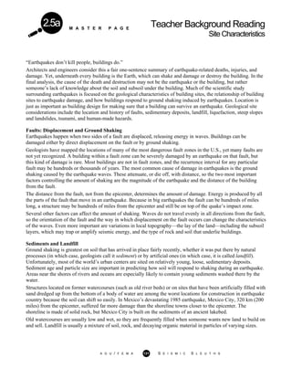 M A S T E R P A G E
Teacher Background Reading
SiteCharacteristics
2.5a
“Earthquakes don’t kill people, buildings do.”
Architects and engineers consider this a fair one-sentence summary of earthquake-related deaths, injuries, and
damage. Yet, underneath every building is the Earth, which can shake and damage or destroy the building. In the
final analysis, the cause of the death and destruction may not be the earthquake or the building, but rather
someone’s lack of knowledge about the soil and subsoil under the building. Much of the scientific study
surrounding earthquakes is focused on the geological characteristics of building sites, the relationship of building
sites to earthquake damage, and how buildings respond to ground shaking induced by earthquakes. Location is
just as important as building design for making sure that a building can survive an earthquake. Geological site
considerations include the location and history of faults, sedimentary deposits, landfill, liquefaction, steep slopes
and landslides, tsunami, and human-made hazards.
Faults: Displacement and Ground Shaking
Earthquakes happen when two sides of a fault are displaced, releasing energy in waves. Buildings can be
damaged either by direct displacement on the fault or by ground shaking.
Geologists have mapped the locations of many of the most dangerous fault zones in the U.S., yet many faults are
not yet recognized. A building within a fault zone can be severely damaged by an earthquake on that fault, but
this kind of damage is rare. Most buildings are not in fault zones, and the recurrence interval for any particular
fault may be hundreds or thousands of years. The most common cause of damage in earthquakes is the ground
shaking caused by the earthquake waves. These attenuate, or die off, with distance, so the two most important
factors controlling the amount of shaking are the magnitude of the earthquake and the distance of the building
from the fault.
The distance from the fault, not from the epicenter, determines the amount of damage. Energy is produced by all
the parts of the fault that move in an earthquake. Because in big earthquakes the fault can be hundreds of miles
long, a structure may be hundreds of miles from the epicenter and still be on top of the quake’s impact zone.
Several other factors can affect the amount of shaking. Waves do not travel evenly in all directions from the fault,
so the orientation of the fault and the way in which displacement on the fault occurs can change the characteristics
of the waves. Even more important are variations in local topography—the lay of the land—including the subsoil
layers, which may trap or amplify seismic energy, and the type of rock and soil that underlie buildings.
Sediments and Landfill
Ground shaking is greatest on soil that has arrived in place fairly recently, whether it was put there by natural
processes (in which case, geologists call it sediment) or by artificial ones (in which case, it is called landfill).
Unfortunately, most of the world’s urban centers are sited on relatively young, loose, sedimentary deposits.
Sediment age and particle size are important in predicting how soil will respond to shaking during an earthquake.
Areas near the shores of rivers and oceans are especially likely to contain young sediments washed there by the
water.
Structures located on former watercourses (such as old river beds) or on sites that have been artificially filled with
sand dredged up from the bottom of a body of water are among the worst locations for construction in earthquake
country because the soil can shift so easily. In Mexico’s devastating 1985 earthquake, Mexico City, 320 km (200
miles) from the epicenter, suffered far more damage than the shoreline towns closer to the epicenter. The
shoreline is made of solid rock, but Mexico City is built on the sediments of an ancient lakebed.
Old watercourses are usually low and wet, so they are frequently filled when someone wants new land to build on
and sell. Landfill is usually a mixture of soil, rock, and decaying organic material in particles of varying sizes.
A G U / F E M A 131 S E I S M I C S L E U T H S
 