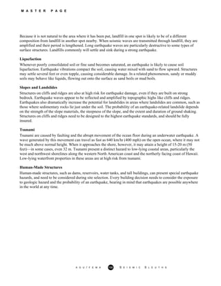 M A S T E R P A G E
Because it is not natural to the area where it has been put, landfill in one spot is likely to be of a different
composition from landfill in another spot nearby. When seismic waves are transmitted through landfill, they are
amplified and their period is lengthened. Long earthquake waves are particularly destructive to some types of
surface structures. Landfills commonly will settle and sink during a strong earthquake.
Liquefaction
Whenever poorly consolidated soil or fine sand becomes saturated, an earthquake is likely to cause soil
liquefaction. Earthquake vibrations compact the soil, causing water mixed with sand to flow upward. Structures
may settle several feet or even topple, causing considerable damage. In a related phenomenon, sandy or muddy
soils may behave like liquids, flowing out onto the surface as sand boils or mud boils.
Slopes and Landslides
Structures on cliffs and ridges are also at high risk for earthquake damage, even if they are built on strong
bedrock. Earthquake waves appear to be reflected and amplified by topographic highs like cliffs and ridges.
Earthquakes also dramatically increase the potential for landslides in areas where landslides are common, such as
those where sedimentary rocks lie just under the soil. The probability of an earthquake-related landslide depends
on the strength of the slope materials, the steepness of the slope, and the extent and duration of ground shaking.
Structures on cliffs and ridges need to be designed to the highest earthquake standards, and should be fully
insured.
Tsunami
Tsunami are caused by faulting and the abrupt movement of the ocean floor during an underwater earthquake. A
wave generated by this movement can travel as fast as 640 km/hr (400 mph) on the open ocean, where it may not
be much above normal height. When it approaches the shore, however, it may attain a height of 15-20 m (50
feet)—in some cases, even 32 m. Tsunami present a distinct hazard to low-lying coastal areas, particularly the
west and northwest shorelines along the western North American coast and the northerly facing coast of Hawaii.
Low-lying waterfront properties in these areas are at high risk from tsunami.
Human-Made Structures
Human-made structures, such as dams, reservoirs, water tanks, and tall buildings, can present special earthquake
hazards, and need to be considered during site selection. Every building decision needs to consider the exposure
to geologic hazard and the probability of an earthquake, bearing in mind that earthquakes are possible anywhere
in the world at any time.
A G U / F E M A 132 S E I S M I C S L E U T H S
 