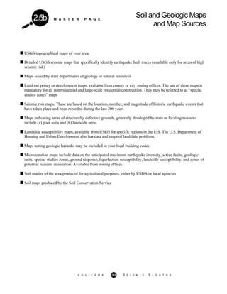 M A S T E R P A G E
Soil and Geologic Maps
and Map Sources
2.5b
USGS topographical maps of your area
Detailed USGS seismic maps that specifically identify earthquake fault traces (available only for areas of high
seismic risk)
Maps issued by state departments of geology or natural resources
Land use policy or development maps, available from county or city zoning offices. The use of these maps is
mandatory for all nonresidential and large-scale residential construction. They may be referred to as “special
studies zones” maps
Seismic risk maps. These are based on the location, number, and magnitude of historic earthquake events that
have taken place and been recorded during the last 200 years
Maps indicating areas of structurally defective grounds, generally developed by state or local agencies to
include (a) poor soils and (b) landslide areas
Landslide susceptibility maps, available from USGS for specific regions in the U.S. The U.S. Department of
Housing and Urban Development also has data and maps of landslide problems.
Maps noting geologic hazards; may he included in your local building codes
Microzonation maps include data on the anticipated maximum earthquake intensity, active faults, geologic
units, special studies zones, ground response, liquefaction susceptibility, landslide susceptibility, and zones of
potential tsunami inundation. Available from zoning offices.
Soil studies of the area produced for agricultural purposes, either by USDA or local agencies
Soil maps produced by the Soil Conservation Service
A G U / F E M A 133 S E I S M I C S L E U T H S
 