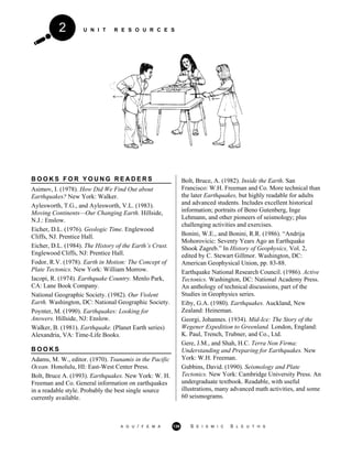 U N I T R E S O U R C E S2
B O O K S F O R Y O U N G R E A D E R S
Asimov, I. (1978). How Did We Find Out about
Earthquakes? New York: Walker.
Aylesworth, T.G., and Aylesworth, V.L. (1983).
Moving Continents—Our Changing Earth. Hillside,
N.J.: Enslow.
Eicher, D.L. (1976). Geologic Time. Englewood
Cliffs, NJ. Prentice Hall.
Eicher, D.L. (1984). The History of the Earth’s Crust.
Englewood Cliffs, NJ: Prentice Hall.
Fodor, R.V. (1978). Earth in Motion: The Concept of
Plate Tectonics. New York: William Morrow.
Iacopi, R. (1974). Earthquake Country. Menlo Park,
CA: Lane Book Company.
National Geographic Society. (1982). Our Violent
Earth. Washington, DC: National Geographic Society.
Poynter, M. (1990). Earthquakes: Looking for
Answers. Hillside, NJ: Enslow.
Walker, B. (1981). Earthquake. (Planet Earth series)
Alexandria, VA: Time-Life Books.
B O O K S
Adams, M. W., editor. (1970). Tsunamis in the Pacific
Ocean. Honolulu, HI: East-West Center Press.
Bolt, Bruce A. (1993). Earthquakes. New York: W. H.
Freeman and Co. General information on earthquakes
in a readable style. Probably the best single source
currently available.
Bolt, Bruce, A. (1982). Inside the Earth. San
Francisco: W.H. Freeman and Co. More technical than
the later Earthquakes, but highly readable for adults
and advanced students. Includes excellent historical
information; portraits of Beno Gutenberg, Inge
Lehmann, and other pioneers of seismology; plus
challenging activities and exercises.
Bonini, W.E., and Bonini, R.R. (1986). “Andrija
Mohorovicic: Seventy Years Ago an Earthquake
Shook Zagreb.” In History of Geophysics, Vol. 2,
edited by C. Stewart Gillmor. Washington, DC:
American Geophysical Union, pp. 83-88.
Earthquake National Research Council. (1986). Active
Tectonics. Washington, DC: National Academy Press.
An anthology of technical discussions, part of the
Studies in Geophysics series.
Eiby, G.A. (1980). Earthquakes. Auckland, New
Zealand: Heineman.
Georgi, Johannes. (1934). Mid-Ice: The Story of the
Wegener Expedition to Greenland. London, England:
K. Paul, Trench, Trubner, and Co., Ltd.
Gere, J.M., and Shah, H.C. Terra Non Firma:
Understanding and Preparing for Earthquakes. New
York: W.H. Freeman.
Gubbins, David. (1990). Seismology and Plate
Tectonics. New York: Cambridge University Press. An
undergraduate textbook. Readable, with useful
illustrations, many advanced math activities, and some
60 seismograms.
A G U / F E M A 139 S E I S M I C S L E U T H S
 