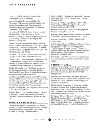 U N I T R E S O U R C E S
Levin, H.L. (1978). The Earth through Time.
Philadelphia, PA: W.B. Saunders.
Moore, Gwendolyn B., and Yin, Robert K.,
(November 1984). Innovations in Earthquake and
Natural Hazards Research: Determining Soil
Liquefaction Potential. Washington DC: Cosmos
Corporation (202-728-3939).
Nance, John J. (1989). On Shaky Ground: America’s
Earthquake Alert. New York: Avon Books.
National Academy of Sciences. (1985). Liquefaction
of Soils during Earthquakes. Washington, DC:
National Academy Press.
Federal Emergency Management Agency/National
Science Teachers Association (NSTA)/FEMA. (1988).
Earthquakes—A Teacher’s Package for K-6. FEMA
159. Washington, DC: FEMA Publications (500 C St.
SW, Washington, DC 20742).
Oakeshott, G.B. (1976). Volcanoes and Earthquakes:
Geologic Violence. New York: McGraw Hill.
Pakiser, Louis. (1989). Earthquakes. Washington, DC:
U.S. Government Printing Office. An illustrated
pamphlet of general information, prepared for the U.S.
Geological Survey, Department of the Interior.
Scholtz, Christopher H. (1990) The Mechanics of
Earthquakes and Faulting. Cambridge, England:
Cambridge University Press. A technical reference for
teachers interested in exploring further.
U.S. Department of Commerce, Coast and Geodetic
Survey. (1965). Tsunami! The Story of the Seismic Sea
Wave Warning System. Washington, DC: U.S.
Government Printing Office. An exciting story with
fine illustrations, at a student’s reading level.
Wegener, Alfred (1966). The Origin of Continents and
Oceans. New York: Dover.
Wegener, Else. (1939). Greenland Journey: The Story
of Wegener’s German Expedition to Greenland in
1930-1931. London and Glasgow: Blackie and Son
Ltd.
A R T I C L E S A N D P A P E R S
Evaluating Earthquake Hazards in the Los Angeles
Region—An Earth Science Perspective. U.S. Geologic
Survey Professional Paper #1360, 1985, pages
375-413, “Evaluating Tsunami Potential.”
Gore, R. (1985). “Our Restless Planet Earth.” National
Geographic 168: 142-181. Includes map, “Earth’s
Dynamic Crust.”
Lowman, P.; Wilkes, Y,; and Ridky, R.W. (1978).
“Earthquakes and Plate Boundaries.” Journal of
Geological Education 26: 69-72.
Matthews, Samuel, W. (1973) “This changing Earth.”
National Geographic 143: 1-37.
McCredie, Scott. (March 1994). “Tsunami: The Wrath
of Poseidon.” Smithsonian Magazine 24, 12:28-39.
Peterson, Ivars. (Oct. 12, 1985). “Liquid Sand.”
Science News.
U. S. Geological Survey, 904 National Center, Reston,
Virginia, 22092; 703/648-6078. See especially
“Pacific Tsunami Warning System,” Volume 18,
Number 3, 1986, and “Devastating Tsunami Inspires
Efforts to Reduce Future Tsunami Destruction,”
Volume 19, Number 2, 1987.
Wilson, J.T., ed. (1970). Continents Adrift: Readings
from Scientific American. New York: W.H. Freeman
and Co.
N O N P R I N T M E D I A
California Earthquake Education Project. Earthquake
kits and group materials. Lawrence Hall of Science,
University of California, Berkeley, CA 94720;
415/327-6017.
The Drift Globe. Burlington, NC: Omni Resources,
Inc. (919/227-8300). A 12"-diameter globe with velcro
fasteners and velcro continents. Instruction guide is
illustrated with cartoons.
The Earthquake Connection. A live-action video in
two parts. Available from Ward’s Natural Science
Establishment, Inc., 5100 W. Henrietta Road, PO Box
92912, Rochester, NY; 800-962-2660. Ward’s also has
earthquake filmstrips and slides.
Earthquake Effects: A Computer Animation and Paper
Model. U.S. Geological Survey Open-File Report
92-200B, by Tau Rho Alpha, Robert A. Page, and
Leslie C. Gordon. Order from U.S. Geological Survey,
PO Box 25425, Denver, CO 80225; 303-236-4476.
A G U / F E M A 140 S E I S M I C S L E U T H S
 
