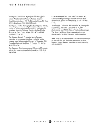 U N I T R E S O U R C E S
Earthquake Simulator. A program for the Apple II
series. Available from Ward’s Natural Science
Establishment, Inc., 5100 W. Henrietta Road, PO Box
92912, Rochester, NY; 800-962-2660.
Earthquake Slides. Photographs of earthquake effects,
copies of seismograms, and seismicity maps can be
obtained from the National Geophysical and Solar
Terrestrial Data Center, Code D62, NOAA/EDS,
Boulder, CO 80302.
Earthquake Sounds. A cassette tape of sounds
recorded in various earthquakes, available with a
catalog from Seismological Society of America, 201
Plaza Professional Building, El Cerrito, CA 94530;
415-525-5474.
Earthquakes: Environments and Effects. A 15-minute
interactive videotape available from CALEEP, 510-
642-8718.
EERI Videotapes and Slide Sets. Oakland, CA:
Earthquake Engineering Research Institute. For
information, phone 510-451-0905, or fax 510-451-
5411.
Steinbrugge Collection. Richmond, CA: Earthquake
Engineering Research Center. Over 10,000
photographs and 5,000 slides of earthquake damage.
The library will provide copies to teachers and
researchers. Call 510-231-9401 for information.
Note: Many of the references for Unit 3 may also be useful
for teaching this unit. Inclusion of materials in these
resource listings does not constitute an endorsement by
AGU or FEMA.
A G U / F E M A 141 S E I S M I C S L E U T H S
 