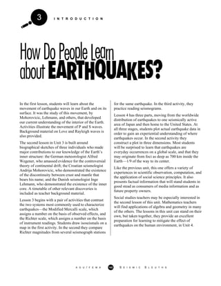 I N T R O D U C T I O N3
In the first lesson, students will learn about the
movement of earthquake waves in our Earth and on its
surface. It was the study of this movement, by
Mohorovicic, Lehmann, and others, that developed
our current understanding of the interior of the Earth.
Activities illustrate the movement of P and S waves.
Background material on Love and Rayleigh waves is
also provided.
The second lesson in Unit 3 is built around
biographical sketches of three individuals who made
major contributions to our knowledge of the Earth’s
inner structure: the German meteorologist Alfred
Wegener, who amassed evidence for the controversial
theory of continental drift; the Croatian seismologist
Andrija Mohorovicic, who demonstrated the existence
of the discontinuity between crust and mantle that
bears his name; and the Danish seismologist Inge
Lehmann, who demonstrated the existence of the inner
core. A timetable of other relevant discoveries is
included as teacher background material.
Lesson 3 begins with a pair of activities that contrast
the two systems most commonly used to characterize
earthquakes—the Modified Mercalli scale, which
assigns a number on the basis of observed effects, and
the Richter scale, which assigns a number on the basis
of instrument readings. Students draw isoseismals on a
map in the first activity. In the second they compare
Richter magnitudes from several seismograph stations
for the same earthquake. In the third activity, they
practice reading seismograms.
Lesson 4 has three parts, moving from the worldwide
distribution of earthquakes to one seismically active
area of Japan and then home to the United States. At
all three stages, students plot actual earthquake data in
order to gain an experiential understanding of where
earthquakes occur. In the second activity they
construct a plot in three dimensions. Most students
will be surprised to learn that earthquakes are
everyday occurrences on a global scale, and that they
may originate from foci as deep as 700 km inside the
Earth—1/9 of the way to its center.
Like the previous unit, this one offers a variety of
experiences in scientific observation, computation, and
the application of social science principles. It also
presents factual information that will stand students in
good stead as consumers of media information and as
future property owners.
Social studies teachers may be especially interested in
the second lesson of this unit. Mathematics teachers
will find applications of algebra and geometry in many
of the others. The lessons in this unit can stand on their
own, but taken together, they provide an excellent
preparation for learning to mitigate the effect of
earthquakes on the human environment, in Unit 4.
A G U / F E M A 142 S E I S M I C S L E U T H S
 