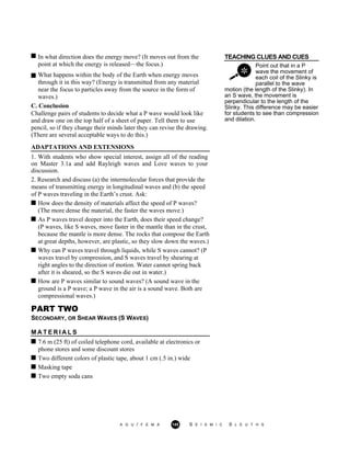 TEACHING CLUES AND CUESIn what direction does the energy move? (It moves out from the
point at which the energy is released—the focus.) Point out that in a P
wave the movement of
each coil of the Slinky is
parallel to the wave
What happens within the body of the Earth when energy moves
through it in this way? (Energy is transmitted from any material
near the focus to particles away from the source in the form of
waves.)
C. Conclusion
Challenge pairs of students to decide what a P wave would look like
and draw one on the top half of a sheet of paper. Tell them to use
pencil, so if they change their minds later they can revise the drawing.
(There are several acceptable ways to do this.)
ADAPTATIONS AND EXTENSIONS
1. With students who show special interest, assign all of the reading
on Master 3.1a and add Rayleigh waves and Love waves to your
discussion.
2. Research and discuss (a) the intermolecular forces that provide the
means of transmitting energy in longitudinal waves and (b) the speed
of P waves traveling in the Earth’s crust. Ask:
motion (the length of the Slinky). In
an S wave, the movement is
perpendicular to the length of the
Slinky. This difference may be easier
for students to see than compression
and dilation.
How does the density of materials affect the speed of P waves?
(The more dense the material, the faster the waves move.)
As P waves travel deeper into the Earth, does their speed change?
(P waves, like S waves, move faster in the mantle than in the crust,
because the mantle is more dense. The rocks that compose the Earth
at great depths, however, are plastic, so they slow down the waves.)
Why can P waves travel through liquids, while S waves cannot? (P
waves travel by compression, and S waves travel by shearing at
right angles to the direction of motion. Water cannot spring back
after it is sheared, so the S waves die out in water.)
How are P waves similar to sound waves? (A sound wave in the
ground is a P wave; a P wave in the air is a sound wave. Both are
compressional waves.)
PART TWO
SECONDARY, OR SHEAR WAVES (S WAVES)
M A T E R I A L S
7.6 m (25 ft) of coiled telephone cord, available at electronics or
phone stores and some discount stores
Two different colors of plastic tape, about 1 cm (.5 in.) wide
Masking tape
Two empty soda cans
A G U / F E M A 145 S E I S M I C S L E U T H S
 