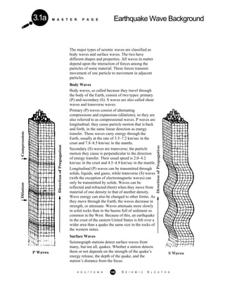 M A S T E R P A G E Earthquake Wave Background3.1a
The major types of seismic waves are classified as
body waves and surface waves. The two have
different shapes and properties. All waves in matter
depend upon the interaction of forces among the
particles of some material. These forces transmit
movement of one particle to movement in adjacent
particles.
Body Waves
Body waves, so called because they travel through
the body of the Earth, consist of two types: primary
(P) and secondary (S). S waves are also called shear
waves and transverse waves.
Primary (P) waves consist of alternating
compressions and expansions (dilations), so they are
also referred to as compressional waves. P waves are
longitudinal; they cause particle motion that is back
and forth, in the same linear direction as energy
transfer. These waves carry energy through the
Earth, usually at the rate of 3.5–7.2 km/sec in the
crust and 7.8–8.5 km/sec in the mantle.
Secondary (S) waves are transverse; the particle
motion they cause is perpendicular to the direction
of energy transfer. Their usual speed is 2.0–4.2
km/sec in the crust and 4.5–4.9 km/sec in the mantle.
Longitudinal (P) waves can be transmitted through
solids, liquids, and gases, while transverse (S) waves
(with the exception of electromagnetic waves) can
only be transmitted by solids. Waves can be
reflected and refracted (bent) when they move from
material of one density to that of another density.
Wave energy can also be changed to other forms. As
they move through the Earth, the waves decrease in
strength, or attenuate. Waves attenuate more slowly
in solid rocks than in the basins full of sediment so
common in the West. Because of this, an earthquake
in the crust of the eastern United States is felt over a
wider area than a quake the same size in the rocks of
the western states.
Surface Waves
Seismograph stations detect surface waves from
many, but not all, quakes. Whether a station detects
them or not depends on the strength of the quake’s
energy release, the depth of the quake, and the
station’s distance from the focus.
A G U / F E M A 149 S E I S M I C S L E U T H S
 