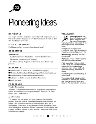 3.2
PioneeringIdeas
VOCABULARY
Continental drift: the
theory, first advanced by
Alfred Wegener, that
Earth’s continents were
R A T I O N A L E
The people who have shaped our idea of the Earth are pioneers, just as
truly as those who struck out in new directions across its surface. This
idea may be new to students.
F O C U S Q U E S T I O N S
Could a person be a pioneer without leaving home?
O B J E C T I V E S
Students will:
1. Read a biographical sketch about a pioneer of earth science.
2. Identify the characteristics of a pioneer.
3. Be able to tell why Wegener, Mohorovicic, and Lehman were
pioneers.
M A T E R I A L S
Student copies of Master 3.2a, Three Pioneers (3 pages)
Master 3.2b, Chronology: The Beginnings of the Seismological Age
Overhead projector and transparencies (optional)
Reference books for research (See Unit Resources.)
Paper and pens
P R O C E D U R E
Teacher Preparation
Assemble a classroom reference shelf of biographical encyclopedias,
studies on continental drift and plate tectonics, and books on earth-
quakes. (See Unit Resources.)
A. Introduction
Tell students that you would like them to explore the notion of
pioneer. Write the word on the chalkboard or overhead projector and
ask the class to brainstorm about the meaning of the word and its
implications. Be prepared to accept any reasonable suggestion. Such
ideas as risk-taker, adventurer, initiator, innovator, frontier person, and
explorer are likely to come forward. You may want to use these terms
to build a concept map.
originally one land mass, split off and
gradually form the continents we
know.
Epitaph: an inscription on a
tombstone, often intended to sum up
the achievements of a person’s life.
Meteorology: the study of Earth’s
atmosphere.
Pioneer: a person who moves into
new and uncharted territory.
Plate tectonics: the theory that
Earth’s crust and upper mantle (the
lithosphere) are broken into a
number a more or less rigid, but
constantly moving, segments, or
plates.
Seismology: the scientific study of
earthquakes.
Topography (adj. topographic):
the shape of the land; the contours
and the arrangement of surface
features that characterize a region.
A G U / F E M A 151 S E I S M I C S L E U T H S
 
