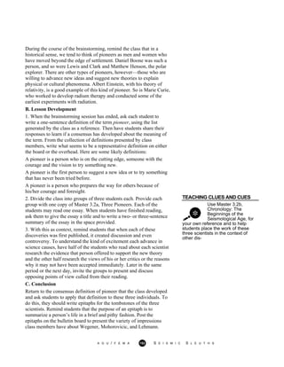 During the course of the brainstorming, remind the class that in a
historical sense, we tend to think of pioneers as men and women who
have moved beyond the edge of settlement. Daniel Boone was such a
person, and so were Lewis and Clark and Matthew Henson, the polar
explorer. There are other types of pioneers, however—those who are
willing to advance new ideas and suggest new theories to explain
physical or cultural phenomena. Albert Einstein, with his theory of
relativity, is a good example of this kind of pioneer. So is Marie Curie,
who worked to develop radium therapy and conducted some of the
earliest experiments with radiation.
B. Lesson Development
1. When the brainstorming session has ended, ask each student to
write a one-sentence definition of the term pioneer, using the list
generated by the class as a reference. Then have students share their
responses to learn if a consensus has developed about the meaning of
the term. From the collection of definitions presented by class
members, write what seems to be a representative definition on either
the board or the overhead. Here are some likely definitions:
A pioneer is a person who is on the cutting edge, someone with the
courage and the vision to try something new.
A pioneer is the first person to suggest a new idea or to try something
that has never been tried before.
A pioneer is a person who prepares the way for others because of
his/her courage and foresight.
TEACHING CLUES AND CUES
Use Master 3.2b,
Chronology: The
Beginnings of the
Seismological Age, for
2. Divide the class into groups of three students each. Provide each
group with one copy of Master 3.2a, Three Pioneers. Each of the
students may read one essay. When students have finished reading,
ask them to give the essay a title and to write a two- or three-sentence
summary of the essay in the space provided.
3. With this as context, remind students that when each of these
discoveries was first published, it created discussion and even
controversy. To understand the kind of excitement each advance in
science causes, have half of the students who read about each scientist
research the evidence that person offered to support the new theory
and the other half research the views of his or her critics or the reasons
why it may not have been accepted immediately. Later in the same
period or the next day, invite the groups to present and discuss
opposing points of view culled from their reading.
C. Conclusion
Return to the consensus definition of pioneer that the class developed
and ask students to apply that definition to these three individuals. To
do this, they should write epitaphs for the tombstones of the three
scientists. Remind students that the purpose of an epitaph is to
summarize a person’s life in a brief and pithy fashion. Post the
epitaphs on the bulletin board to present the variety of impressions
class members have about Wegener, Mohorovicic, and Lehmann.
your own reference and to help
students place the work of these
three scientists in the context of
other dis-
A G U / F E M A 152 S E I S M I C S L E U T H S
 