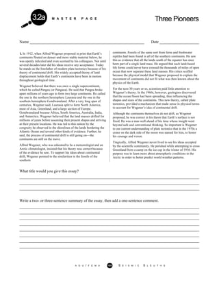 M A S T E R P A G E Three Pioneers3.2a
Name __________________________________________________________ Date ____________________
1. In 1912, when Alfred Wegener proposed in print that Earth’s
continents floated on denser and more stable material below, he
was openly ridiculed and even scorned by his colleagues. Not until
several decades later did his ideas receive any acceptance. Today
he stands as the forefather of modern plate tectonics because of his
theory of continental drift. His widely accepted theory of land
displacement holds that Earth’s continents have been in motion
throughout geological time.
Wegener believed that there was once a single supercontinent,
which he called Pangea (or Pangaea). He said that Pangea broke
apart millions of years ago to form two large continents. He called
the one in the northern hemisphere Laurasia and the one in the
southern hemisphere Gondwanaland. After a very long span of
centuries, Wegener said, Laurasia split to form North America,
most of Asia, Greenland, and a large section of Europe.
Gondwanaland became Africa, South America, Australia, India,
and Antarctica. Wegener believed that the land masses drifted for
millions of years before assuming their present shapes and arriving
at their present locations. He was led to this notion by the
congruity he observed in the shorelines of the lands bordering the
Atlantic Ocean and several other kinds of evidence. Further, he
said, the process of continental drift is still going on—the
continents are still on the move.
Alfred Wegener, who was educated to be a meteorologist and an
Arctic climatologist, insisted that his theory was correct because
of the evidence he saw. To support his ideas about continental
drift, Wegener pointed to the similarities in the fossils of the
southern
continents. Fossils of the same sort from ferns and freshwater
reptiles had been found in all of the southern continents. He saw
this as evidence that all the lands south of the equator has once
been part of a single land mass. He argued that such land-based
life forms could never have crossed the thousands of miles of open
ocean that now separate these land masses. His critics scoffed
because the physical model that Wegener proposed to explain the
movement of continents did not fit what was then known about the
physics of the Earth.
For the next 30 years or so, scientists paid little attention to
Wegener’s theory. In the 1960s, however, geologists discovered
that the ocean floors had been spreading, thus influencing the
shapes and sizes of the continents. This new theory, called plate
tectonics, provided a mechanism that made sense in physical terms
to account for Wegener’s idea of continental drift.
Although the continents themselves do not drift, as Wegener
proposed, he was correct in his thesis that Earth’s surface is not
fixed. He was a man well ahead of his time whose insight went
beyond safe and conventional thinking. So important is Wegener
to our current understanding of plate tectonics that in the 1970s a
crater on the dark side of the moon was named for him, to honor
his courage and vision.
Tragically, Alfred Wegener never lived to see his ideas accepted
by the scientific community. He perished while attempting to cross
Greenland from a camp on the ice cap in the winter of 1930. His
purpose was to learn more about atmospheric conditions in the
Arctic in order to better predict world weather patterns.
What title would you give this essay?
___________________________________________________________________________________________
___________________________________________________________________________________________
___________________________________________________________________________________________
Write a two- or three-sentence summary of the essay, then add a one-sentence comment.
___________________________________________________________________________________________
___________________________________________________________________________________________
___________________________________________________________________________________________
___________________________________________________________________________________________
___________________________________________________________________________________________
___________________________________________________________________________________________
___________________________________________________________________________________________
___________________________________________________________________________________________
A G U / F E M A 155 S E I S M I C S L E U T H S
 