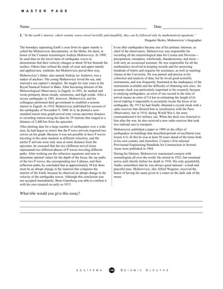 M A S T E R P A G E
Name __________________________________________________________ Date ____________________
2. “In the earth’s interior, where seismic waves travel invisibly and inaudibly, they can be followed only by mathematical equations.”
Dragutin Skoko, Mohorovicic’s biographer
The boundary separating Earth’s crust from its upper mantle is
called the Mohorovicic discontinuity, or the Moho, for short, in
honor of the Croatian seismologist Andrija Mohorovicic. In 1909,
he used data on the travel tame of earthquake waves to
demonstrate that their velocity changes at about 50 km beneath the
surface. Others later refined the study of crust and upper mantle
and applied new, methods, but Mohorovicic paved their way.
Mohorovicic’s father, also named Andrija (or Andrew), was a
maker of anchors. The young Mohorovicic loved the sea, and
married a sea captain’s daughter. He taught for nine years at the
Royal Nautical School in Baka. After becoming director of the
Meteorological Observatory in Zagreb, in 1891, he studied and
wrote primarily about clouds, rainstorms, and high winds. After a
severe earthquake in 1901, however, Mohorovicic and his
colleagues petitioned their government to establish a seismic
station in Zagreb. In 1910, Mohorovicic published his account of
the earthquake of November 9, 1880. In it, he plotted a now-
standard transit time graph-arrival time versus epicenter distance
to recording station-using the data for 29 stations that ranged to a
distance of 2,400 km from the epicenter.
After plotting data for a large number of earthquakes over a wide
area, he had begun to notice that the P wave arrivals required two
curves on his graph. Because it was not possible to have P waves
traveling in the same medium at different velocities, and the
earlier P arrivals were only seen at some distance from the
epicenter, he reasoned that the two (different arrival times
represented two different phases of P waves traveling different
paths. After working out the refraction equations and tests to
determine optimal values for the depth of the focus, the ray paths
of the two P waves, the corresponding two S phases, and their
reflection paths, he concluded that at approximately 50 km there
must be an abrupt change in the material that composes the
interior of the Earth, because he observed an abrupt change in the
velocity of the earthquake waves. Although this conclusion was
not accepted immediately, Beno Gutenberg was able to confirm it
with his own research as early as 1915.
Even after earthquakes became one of his primary interests, as
chief of the observatory, Mohorovicic was responsible for
recording all the meteorological data for Croatia and Slovenia—
precipitation, tornadoes, whirlwinds, thunderstorms, and more—
with only an occasional assistant. He was responsible for all the
mathematics involved in keeping records and for answering
hundreds of letters and requests for assistance, as well as teaching
classes at the University. He was patient and precise in his
collection and analysis of data, but he loved good scientific
instruments, and was frequently frustrated at the inadequacy of the
instruments available and the difficulty of obtaining new ones. An
accurate clock was particularly important to his research, because
in studying earthquakes, an error of one second in the time of
arrival means an error of 5.6 km in estimating the length of its
travel making it impossible to accurately locate the focus of an
earthquake. By 1913 he had finally obtained a crystal clock with a
radio receiver that allowed him to synchronize with the Paris
Observatory, but in 1914, during World War I, the army
commandeered it for military use. When the dock was returned to
him after the war, he also received a new radio receiver that took
two railroad cars to transport.
Mohorovicic published a paper in 1909 on the effect of
earthquakes on buildings that described periods of oscillation (see
lesson 4.3). In this he was at least 50 years ahead of the times both
in his own country and elsewhere. Croatia’s first national
Provisional Engineering Standards for Construction in Seismic
Areas were published in 1964.
During his lifetime, Mohorovicic maintained contacts with
seismologists all over the world. He retired in 1922, but remained
active until shortly before his death in 1936. His only grandchild,
Andre, remembers that he was always good natured—a kind and
peaceful man. Mohorovicic, like Alfred Wegener, received the
honor of having his name given to a crater on the dark side of the
moon.
What title would you give this essay?
___________________________________________________________________________________________
___________________________________________________________________________________________
___________________________________________________________________________________________
A G U / F E M A 156 S E I S M I C S L E U T H S
 