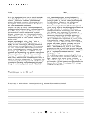 M A S T E R P A G E
Name __________________________________________________________ Date ____________________
3. By 1936, scientists had learned from the study of earthquake
waves that the Earth has three layers, crust, mantle, and core.
Denmark’s Inge Lehmann was the first to demonstrate the
existence of a change in composition midway through the core,
dividing it into an inner core and an outer core. This division is
now known as the Lehmann discontinuity.
As a girl, at the turn of the century, Lehmann attended the first
coeducational school in Denmark, which was founded and run by
Hanna Adler. (Adler’s nephew, Neils Bohr, was the first to
describe the physical makeup of the atom.) At that school,
Lehmann wrote many years later, “No difference between the
intellect of boys and girls was recognized—a fact that brought me
disappointments later in life when I found that this was not the
general attitude.”
Lehmann studied at Oxford, earned a master’s degree in
mathematics from the University of Copenhagen, and went to
work as an actuary, calculating life expectancies and statistical
risks for insurance companies. Beginning in 1925, however, she
also served as a staff member of the Danish Geodetic Institute,
helping to establish seismological stations in Greenland and in
Copenhagen—a part of the world not noted for its seismicity.
Seismology soon became her life work, and for 25 years, until just
before her retirement, she was the only Danish seismologist.
As early as 1910 scientists had noticed a shadow zone in the
Earth’s interior, but seismographs had not been refined enough to
explain this observation. In the course of the 1930s more and more
sensitive seismographs were being developed. At the Copenhagen
Seismological Observatory, Lehmann studied waves reflected
through the core from earthquakes in Japan. In 1936, after 10
years of studying seismograms, she interpreted the newly
revealed data to confirm the existence of a relatively small inner
core in the center of the Earth. The paper in which she reported
her findings has one of the shortest titles in the history of
seismology, if not of all science: It was called “P.”
Lehmann was among the founders of the Danish Geophysical
Society in 1936, and served as its president from 1941 until 1944.
She helped to formulate the constitution of the European
Seismological Federation and was elected its first president in
1950. She found time to attend most of the meetings of the
International Union of Geodesy and Geophysics, and served on
the executive committee of the International Seismological
Association from 1936 to 1944, from 1951 to 1954, and from
1957 to 1960. International cooperation in the sciences was one
of her passions. She was active in national and international
scientific organizations, and traveled in France, the Netherlands,
Belgium, and Germany, where she worked with some of the
leading seismologists of the day. In Canada, she worked at
Ottawa’s Dominion Observatory, and in the United States she
conducted research at the Seismological Laboratory, California
Institute of Technology; the University of California at Berkeley;
and the Lamont-Doherty Geological Observatory, Columbia
University, New York.
She loved hiking, skiing, and mountain climbing. Her favorite
place indoors, aside from her own cottage in Denmark, was an art
gallery. She loved to visit galleries and look at paintings
whenever she traveled, and she traveled widely, especially after
her retirement in 1953. She also loved music and gardening. Inge
Lehmann died in February, 1993, at the age of 105, leaving a
worldwide network of friends.
What title would you give this essay?
___________________________________________________________________________________________
___________________________________________________________________________________________
___________________________________________________________________________________________
Write a two- or three-sentence summary of the essay, then add a one-sentence comment.
___________________________________________________________________________________________
___________________________________________________________________________________________
___________________________________________________________________________________________
___________________________________________________________________________________________
___________________________________________________________________________________________
___________________________________________________________________________________________
___________________________________________________________________________________________
___________________________________________________________________________________________
A G U / F E M A 158 S E I S M I C S L E U T H S
 