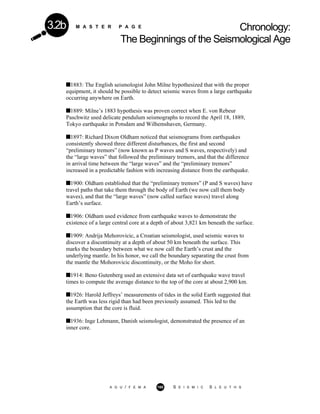 M A S T E R P A G E Chronology:
The Beginnings of the Seismological Age
3.2b
1883: The English seismologist John Milne hypothesized that with the proper
equipment, it should be possible to detect seismic waves from a large earthquake
occurring anywhere on Earth.
1889: Milne’s 1883 hypothesis was proven correct when E. von Rebeur
Paschwitz used delicate pendulum seismographs to record the April 18, 1889,
Tokyo earthquake in Potsdam and Wilhemshaven, Germany.
1897: Richard Dixon Oldham noticed that seismograms from earthquakes
consistently showed three different disturbances, the first and second
“preliminary tremors” (now known as P waves and S waves, respectively) and
the “large waves” that followed the preliminary tremors, and that the difference
in arrival time between the “large waves” and the “preliminary tremors”
increased in a predictable fashion with increasing distance from the earthquake.
1900: Oldham established that the “preliminary tremors” (P and S waves) have
travel paths that take them through the body of Earth (we now call them body
waves), and that the “large waves” (now called surface waves) travel along
Earth’s surface.
1906: Oldham used evidence from earthquake waves to demonstrate the
existence of a large central core at a depth of about 3,821 km beneath the surface.
1909: Andrija Mehorovicic, a Croatian seismologist, used seismic waves to
discover a discontinuity at a depth of about 50 km beneath the surface. This
marks the boundary between what we now call the Earth’s crust and the
underlying mantle. In his honor, we call the boundary separating the crust from
the mantle the Mohorovicic discontinuity, or the Moho for short.
1914: Beno Gutenberg used an extensive data set of earthquake wave travel
times to compute the average distance to the top of the core at about 2,900 km.
1926: Harold Jeffreys’ measurements of tides in the solid Earth suggested that
the Earth was less rigid than had been previously assumed. This led to the
assumption that the core is fluid.
1936: Inge Lehmann, Danish seismologist, demonstrated the presence of an
inner core.
A G U / F E M A 160 S E I S M I C S L E U T H S
 