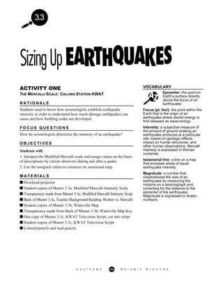 3.3
VOCABULARY
Epicenter: the point on
Earth’s surface directly
above the focus of an
earthquake.
ACTIVITY ONE
THE MERCALLI SCALE: CALLING STATION KWAT
R A T I O N A L E
Students need to know how seismologists establish earthquake
intensity in order to understand how much damage earthquakes can
cause and how building codes are developed.
F O C U S Q U E S T I O N S
How do seismologists determine the intensity of an earthquake?
O B J E C T I V E S
Students will:
1. Interpret the Modified Mercalli scale and assign values on the basis
of descriptions by citizen observers during and after a quake.
2. Use the assigned values to construct an isoseismal map.
M A T E R I A L S
Overhead projector
Student copies of Master 3.3a, Modified Mercalli Intensity Scale
Transparency made from Master 3.3a, Modified Mercalli Intensity Scale
Back of Master 3.3a, Teacher Background Reading: Richter vs. Mercalli
Student copies of Master 3.3b, Wattsville Map
Transparency made from Back of Master 3.3b, Wattsville Map Key
One copy of Master 3.3c, KWAT Television Script, cut into strips
Student copies of Master 3.3c, KWAT Television Script
Colored pencils and lead pencils
Focus (pl. foci): the point within the
Earth that is the origin of an
earthquake where stored energy is
first released as wave energy.
Intensity: a subjective measure of
the amount of ground shaking an
earthquake produces at a particular
site, based on geologic effects,
impact on human structures, and
other human observations. Mercalli
intensity is expressed in Roman
numerals.
Isoseismal line: a line on a map
that encloses areas of equal
earthquake intensity.
Magnitude: a number that
characterizes the size of an
earthquake by measuring the
motions on a seismograph and
correcting for the distance to the
epicenter of the earthquake.
Magnitude is expressed in Arabic
numbers.
A G U / F E M A 162 S E I S M I C S L E U T H S
 