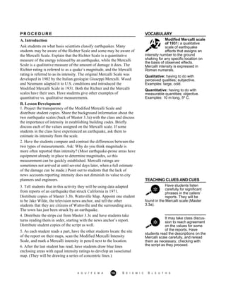 VOCABULARY
Modified Mercalli scale
of 1931: a qualitative
scale of earthquake
effects that assigns an
P R O C E D U R E
A. Introduction
Ask students on what basis scientists classify earthquakes. Many
students may be aware of the Richter Scale and some may be aware of
the Mercalli Scale. Explain that the Richter Scale is a quantitative
measure of the energy released by an earthquake, while the Mercalli
Scale is a qualitative measure of the amount of damage it does. The
Richter rating is referred to as a quake’s magnitude, and the Mercalli
rating is referred to as its intensity. The original Mercalli Scale was
developed in 1902 by the Italian geologist Giuseppi Mercalli. Wood
and Neumann adapted it to U.S. conditions and introduced the
Modified Mercalli Scale in 1931. Both the Richter and the Mercalli
scales have their uses. Have students give other examples of
quantitative vs. qualitative measurements.
intensity number to the ground
shaking for any specific location on
the basis of observed effects.
Mercalli intensity is expressed in
Roman numerals.
Qualitative: having to do with
perceived qualities; subjective.
Examples: large, cold.
Quantitative: having to do with
measurable quantities; objective.
Examples: 10 m long, 5º C.
B. Lesson Development
1. Project the transparency of the Modified Mercalli Scale and
distribute student copies. Share the background information about the
two earthquake scales (back of Master 3.3a) with the class and discuss
the importance of intensity in establishing building codes. Briefly
discuss each of the values assigned on the Mercalli scale. If some
students in the class have experienced an earthquake, ask them to
estimate its intensity from the scale.
2. Have the students compare and contrast the differences between the
two types of measurements. Ask: Why do you think magnitude is
more often reported than intensity? (Most earthquake-prone areas have
equipment already in place to determine magnitudes, so this
measurement can be quickly established. Mercalli ratings are
sometimes not arrived at until several days later, when a full estimate
of the damage can be made.) Point out to students that the lack of
news accounts reporting intensity does not diminish its value to city
planners and engineers. TEACHING CLUES AND CUES
Have students listen
carefully for significant
phrases in the callers’
reports. They will be
found in the Mercalli scale (Master
3.3a).
It may take class discus-
sion to reach agreement
on the values for some
of the reports. Have
3. Tell students that in this activity they will be using data adapted
from reports of an earthquake that struck California in 1971.
Distribute copies of Master 3.3b, Wattsville Map. Appoint one student
to be Jake Wilde, the television news anchor, and tell the other
students that they are citizens of Wattsville and the surrounding area.
The town has just been struck by an earthquake.
4. Distribute the strips cut from Master 3.3c and have students take
turns reading them in order, starting with the news anchor’s report.
Distribute student copies of the script as well.
5. As each student reads a part, have the other students locate the site
of the report on their maps, scan the Modified Mercalli Intensity
Scale, and mark a Mercalli intensity in pencil next to the location.
6. After the last student has read, have students draw blue lines
enclosing areas with equal intensity ratings to develop an isoseismal
map. (They will be drawing a series of concentric lines.)
students read the descriptions on the
Mercalli scale carefully, and reread
them as necessary, checking with
the script as they proceed.
A G U / F E M A 163 S E I S M I C S L E U T H S
 