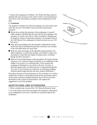 7. Project the transparency of Master 3.3b, Wattsville Map, and have
students take turns giving you the values to draw on the transparency.
Then draw in the isoseismals according to their interpretation of the
data.
C. Conclusion
Ask students to find the area where the damage was most intense and
color this area red. Then build a class discussion around these
questions:
Where do you think the epicenter of the earthquake is located?
(Most students will think that the area with the most damage is the
epicenter. In certain cases this is a false assumption. Damage may
be related to siting or construction practices. An example of this is
the 1985 Mexico City earthquake in which the fault was over 350
km away.)
Why did some buildings near the epicenter withstand the shocks
better than others? (perhaps because their structures were sounder
or the soil under them was more firm)
What are some advantages of the Mercalli rating procedure? (In
ideal conditions, it can be done quickly, and it doesn’t require any
instruments. It describes the impact in human terms: on human
beings and their structures.)
What are some disadvantages to this procedure? (It requires human
observers, so it could not assign an intensity to an earthquake in the
middle of an ocean or in a deserted place. It also requires the
exchange of information over a fairly wide area. To arrive at
Mercalli ratings today, an official survey is conducted through the
U.S. mail. It is not as precise or objective as instrument readings;
different people might describe the same situation differently.)
Now place the answer key transparency on the overhead so it overlays
student data. If there is a discrepancy between the isoseismals shown
on the master and those students produced, they will see one of the
drawbacks to this system of measurement. Ask students for
suggestions to solve this problem.
A D A P T A T I O N S A N D E X T E N S I O N S
1. Write a modern-day version of the 1931 Mercalli Intensity Scale.
2. Go to the library and search newspapers for qualitative information
on an earthquake in your area. Construct an isoseismal map for the
earthquake.
A G U / F E M A 164 S E I S M I C S L E U T H S
 