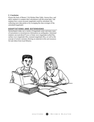 C. Conclusion
Project the back of Master 3.3d, Richter Data Table, Answer Key, and
allow students to compare their calculations with the actual data. Ask
students how a more accurate magnitude could be calculated. (by
collecting more data points or by averaging the class averages of the
calculated magnitude)
A D A P T A T I O N S A N D E X T E N S I O N S
Seismologists today use a variety of magnitude scales and many types
of instruments to record precise information on earthquakes. Interested
students can read about P wave or body wave magnitude (called Mb),
surface wave magnitude (Ms), moment magnitude (Mw), as well as the
concept of seismic moment, drawing on materials in the unit resources
list and others from local libraries.
A G U / F E M A 167 S E I S M I C S L E U T H S
 