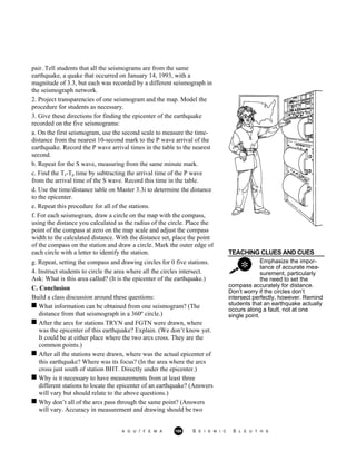 pair. Tell students that all the seismograms are from the same
earthquake, a quake that occurred on January 14, 1993, with a
magnitude of 3.3, but each was recorded by a different seismograph in
the seismograph network.
2. Project transparencies of one seismogram and the map. Model the
procedure for students as necessary.
3. Give these directions for finding the epicenter of the earthquake
recorded on the five seismograms:
a. On the first seismogram, use the second scale to measure the time-
distance from the nearest 10-second mark to the P wave arrival of the
earthquake. Record the P wave arrival times in the table to the nearest
second.
b. Repeat for the S wave, measuring from the same minute mark.
c. Find the Ts-Tp time by subtracting the arrival time of the P wave
from the arrival time of the S wave. Record this time in the table.
d. Use the time/distance table on Master 3.3i to determine the distance
to the epicenter.
e. Repeat this procedure for all of the stations.
f. For each seismogram, draw a circle on the map with the compass,
using the distance you calculated as the radius of the circle. Place the
point of the compass at zero on the map scale and adjust the compass
width to the calculated distance. With the distance set, place the point
of the compass on the station and draw a circle. Mark the outer edge of
each circle with a letter to identify the station. TEACHING CLUES AND CUES
Emphasize the impor-
tance of accurate mea-
surement, particularly
the need to set the
g. Repeat, setting the compass and drawing circles for 0 five stations.
4. Instruct students to circle the area where all the circles intersect.
Ask: What is this area called? (It is the epicenter of the earthquake.)
C. Conclusion
Build a class discussion around these questions:
What information can be obtained from one seismogram? (The
distance from that seismograph in a 360º circle.)
After the arcs for stations TRYN and FGTN were drawn, where
was the epicenter of this earthquake? Explain. (We don’t know yet.
It could be at either place where the two arcs cross. They are the
common points.)
After all the stations were drawn, where was the actual epicenter of
this earthquake? Where was its focus? (In the area where the arcs
cross just south of station BHT. Directly under the epicenter.)
Why is it necessary to have measurements from at least three
different stations to locate the epicenter of an earthquake? (Answers
will vary but should relate to the above questions.)
Why don’t all of the arcs pass through the same point? (Answers
will vary. Accuracy in measurement and drawing should be two
compass accurately for distance.
Don’t worry if the circles don’t
intersect perfectly, however. Remind
students that an earthquake actually
occurs along a fault, not at one
single point.
A G U / F E M A 169 S E I S M I C S L E U T H S
 