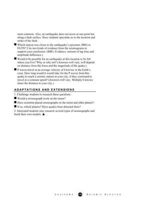 most common. Also, an earthquake does not occur at one point but
along a fault surface. Have students speculate as to the location and
strike of the fault.
Which station was closer to the earthquake’s epicenter, BBG or
FGTN? Cite two kinds of evidence from the seismograms to
support your conclusion. (BBG. Evidence: amount of lag time and
amplitude difference.)
Would it be possible for an earthquake at this location to be felt
where you live? Why or why not? (Answers will vary; will depend
on distance from the focus and the magnitude of the quake.)
P waves travel at an average velocity of 6 km/sec in the Earth’s
crust. How long would it would take for the P waves from this
quake to reach a seismic station in your city, if they continued to
travel at a constant speed? (Answers will vary. Multiply 6 km/sec
times the distance to your city.)
A D A P T A T I O N S A N D E X T E N S I O N S
1. Challenge students to research these questions:
Would a seismograph work on the moon?
Have scientists placed seismographs on the moon and other planets?
If so, which planets? Have quakes been detected there?
2. Interested students may research several types of seismographs and
build their own models.
A G U / F E M A 170 S E I S M I C S L E U T H S
 