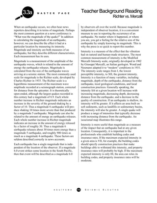 M A S T E R P A G E
Teacher Background Reading
Richtervs.Mercalli
3.3a
When an earthquake occurs, we often hear news
reporters describing it in terms of magnitude. Perhaps
the most common question at a news conference is
“What was the magnitude of the quake?” In addition
to calculating the magnitude of an earthquake,
however, we can describe the effect it had at a
particular location by measuring its intensity.
Magnitude and intensity are both measures of an
earthquake, but they describe different characteristics.
Each measurement has its uses.
Magnitude is a measurement of the amplitude of the
earthquake waves, which is related to the amount of
energy the earthquake releases. Magnitude is
calculated from the size of the earthquake waves
arriving at a seismic station. The most commonly used
scale for magnitude is the Richter scale, developed by
Charles Richter in 1935. The Richter scale is a
logarithmic measurement of the maximum wave
amplitude recorded at a seismograph station, corrected
for distance from the epicenter. It is theoretically
open-ended, although the largest quakes recorded in
this century had a magnitude of 8.9. Each whole
number increase in Richter magnitude indicates an
increase in the severity of the ground shaking by a
factor of 10. Thus a magnitude 6 earthquake will pro-
duce shaking 10 times more severe than that produced
by a magnitude 5 earthquake. Magnitude can also be
related to the amount of energy an earthquake releases.
Each whole number increase in Richter magnitude
indicates an increase in the amount of energy released
by a factor of roughly 30. Thus a magnitude 6
earthquake releases about 30 times more energy than a
magnitude 5 earthquake, and roughly 900 times as
much as a magnitude 4 earthquake. These factors are
seldom described correctly in news accounts.
Each earthquake has a single magnitude that is inde-
pendent of the location of the observer. If a magnitude
6.0 event strikes some location in the South Pacific,
then that event will be described as a magnitude 6.0
by observers all over the world. Because magnitude is
independent of observer location, it is a convenient
measure to use in reporting the occurrence of an
earthquake. No matter where it happened, or where
you are, you get a feeling for the relative size of the
earthquake by simply knowing its magnitude. This is
why the press is so quick to report this number.
Intensity is a measure of the effect that the vibration
had on natural and human-made structures. The most
common measurement of intensity is the Modified
Mercalli Intensity scale, originally developed in 1902
by Giuseppi Mercalli, an Italian geologist. Wood and
Neumann adapted it to “modern” conditions in 1931.
The intensity scale ranges from I, the lowest
perceptible intensity, to XII, the greatest intensity.
Intensity is a function of many variables, including
magnitude, depth of the earthquake, distance from the
earthquake, local geological conditions, and local
construction practices. Generally speaking, the
intensity felt at a given location will increase with
increasing magnitude, decreasing depth, decreasing
distance from the earthquake, and a decrease in the
quality of construction. If an earthquake is shallow, its
intensity will be greater. If it affects an area built on
soft sediments, such as landfills or sedimentary basins,
the intensity will also be greater. A single quake will
produce a range of intensities that typically decrease
with increasing distance from the earthquake. An
isoseismal map illustrates this range.
Intensity is more useful than magnitude as a measure
of the impact that an earthquake had at any given
location. Consequently, it is important to the
professionals who establish building codes and
insurance rates. If the maximum expected intensity in
a given area is VII, for example, the building codes
should specify construction practices that make
buildings able to withstand this intensity, and property
insurance rates will probably be high. If the maximum
expected intensity is only III, the area can relax its
building codes, and property insurance rates will be
moderate.
A G U / F E M A 172 S E I S M I C S L E U T H S
 