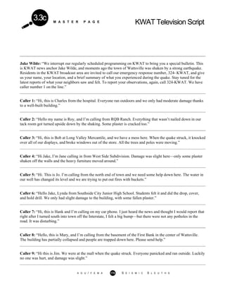 M A S T E R P A G E KWAT Television Script
3.3c
Jake Wilde: “We interrupt our regularly scheduled programming on KWAT to bring you a special bulletin. This
is KWAT news anchor Jake Wilde, and moments ago the town of Wattsville was shaken by a strong earthquake.
Residents in the KWAT broadcast area are invited to call our emergency response number, 324- KWAT, and give
us your name, your location, and a brief summary of what you experienced during the quake. Stay tuned for the
latest reports of what your neighbors saw and felt. To report your observations, again, call 324-KWAT. We have
caller number 1 on the line.”
Caller 1: “Hi, this is Charles from the hospital. Everyone ran outdoors and we only had moderate damage thanks
to a well-built building.”
Caller 2: “Hello my name is Roy, and I’m calling from RQB Ranch. Everything that wasn’t nailed down in our
tack room got turned upside down by the shaking. Some plaster is cracked too.”
Caller 3: “Hi, this is Bob at Long Valley Mercantile, and we have a mess here. When the quake struck, it knocked
over all of our displays, and broke windows out of the store. All the trees and poles were moving.”
Caller 4: “Hi Jake, I’m Jane calling in from West Side Subdivision. Damage was slight here—only some plaster
shaken off the walls and the heavy furniture moved around.”
Caller 5: “Hi. This is Jo. I’m calling from the north end of town and we need some help down here. The water in
our well has changed its level and we are trying to put out fires with buckets.”
Caller 6: “Hello Jake, Lynda from Southside City Junior High School. Students felt it and did the drop, cover,
and hold drill. We only had slight damage to the building, with some fallen plaster.”
Caller 7: “Hi, this is Hank and I’m calling on my car phone. I just heard the news and thought I would report that
right after I turned south into town off the Interstate, I felt a big bump—but there were not any potholes in the
road. It was disturbing.”
Caller 8: “Hello, this is Mary, and I’m calling from the basement of the First Bank in the center of Wattsville.
The building has partially collapsed and people are trapped down here. Please send help.”
Caller 9: “Hi this is Jim. We were at the mall when the quake struck. Everyone panicked and ran outside. Luckily
no one was hurt, and damage was slight.”
A G U / F E M A 175 S E I S M I C S L E U T H S
 
