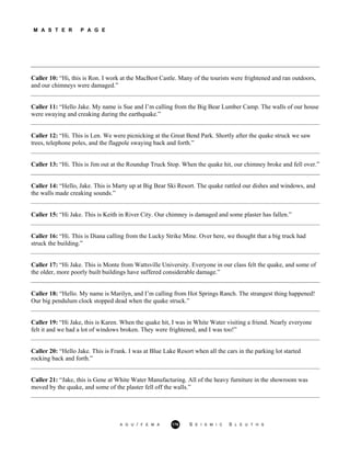 M A S T E R P A G E
Caller 10: “Hi, this is Ron. I work at the MacBest Castle. Many of the tourists were frightened and ran outdoors,
and our chimneys were damaged.”
Caller 11: “Hello Jake. My name is Sue and I’m calling from the Big Bear Lumber Camp. The walls of our house
were swaying and creaking during the earthquake.”
Caller 12: “Hi. This is Len. We were picnicking at the Great Bend Park. Shortly after the quake struck we saw
trees, telephone poles, and the flagpole swaying back and forth.”
Caller 13: “Hi. This is Jim out at the Roundup Truck Stop. When the quake hit, our chimney broke and fell over.”
Caller 14: “Hello, Jake. This is Marty up at Big Bear Ski Resort. The quake rattled our dishes and windows, and
the walls made creaking sounds.”
Caller 15: “Hi Jake. This is Keith in River City. Our chimney is damaged and some plaster has fallen.”
Caller 16: “Hi. This is Diana calling from the Lucky Strike Mine. Over here, we thought that a big truck had
struck the building.”
Caller 17: “Hi Jake. This is Monte from Wattsville University. Everyone in our class felt the quake, and some of
the older, more poorly built buildings have suffered considerable damage.”
Caller 18: “Hello. My name is Marilyn, and I’m calling from Hot Springs Ranch. The strangest thing happened!
Our big pendulum clock stopped dead when the quake struck.”
Caller 19: “Hi Jake, this is Karen. When the quake hit, I was in White Water visiting a friend. Nearly everyone
felt it and we had a lot of windows broken. They were frightened, and I was too!”
Caller 20: “Hello Jake. This is Frank. I was at Blue Lake Resort when all the cars in the parking lot started
rocking back and forth.”
Caller 21: “Jake, this is Gene at White Water Manufacturing. All of the heavy furniture in the showroom was
moved by the quake, and some of the plaster fell off the walls.”
A G U / F E M A 176 S E I S M I C S L E U T H S
 