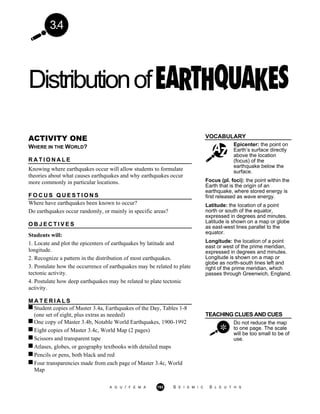 3.4
Distributionof
VOCABULARY
Epicenter: the point on
Earth’s surface directly
above the location
(focus) of the
earthquake below the
surface.
ACTIVITY ONE
WHERE IN THE WORLD?
R A T I O N A L E
Knowing where earthquakes occur will allow students to formulate
theories about what causes earthquakes and why earthquakes occur
more commonly in particular locations.
F O C U S Q U E S T I O N S
Where have earthquakes been known to occur?
Do earthquakes occur randomly, or mainly in specific areas?
O B J E C T I V E S
Students will:
1. Locate and plot the epicenters of earthquakes by latitude and
longitude.
2. Recognize a pattern in the distribution of most earthquakes.
3. Postulate how the occurrence of earthquakes may be related to plate
tectonic activity.
4. Postulate how deep earthquakes may be related to plate tectonic
activity.
Focus (pl. foci): the point within the
Earth that is the origin of an
earthquake, where stored energy is
first released as wave energy.
Latitude: the location of a point
north or south of the equator,
expressed in degrees and minutes.
Latitude is shown on a map or globe
as east-west lines parallel to the
equator.
Longitude: the location of a point
east or west of the prime meridian,
expressed in degrees and minutes.
Longitude is shown on a map or
globe as north-south lines left and
right of the prime meridian, which
passes through Greenwich, England.
M A T E R I A L S
Student copies of Master 3.4a, Earthquakes of the Day, Tables 1-8
(one set of eight, plus extras as needed) TEACHING CLUES AND CUES
One copy of Master 3.4b, Notable World Earthquakes, 1900-1992
Eight copies of Master 3.4c, World Map (2 pages)
Scissors and transparent tape
Atlases, globes, or geography textbooks with detailed maps
Pencils or pens, both black and red
Four transparencies made from each page of Master 3.4c, World
Map
Do not reduce the map
to one page. The scale
will be too small to be of
use.
A G U / F E M A 193 S E I S M I C S L E U T H S
 